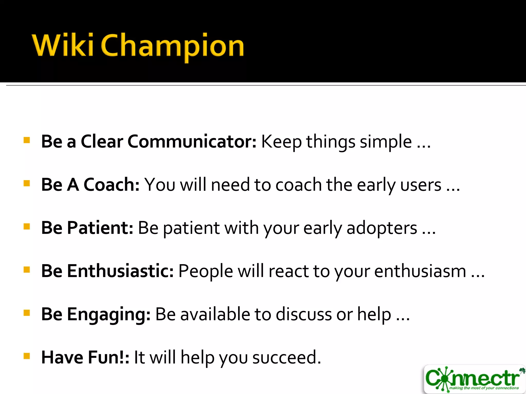 Be a Clear Communicator:  Keep things simple ...  Be A Coach:  You will need to coach the early users ...  Be Patient:  Be patient with your early adopters ...  Be Enthusiastic:  People will react to your enthusiasm ...  Be Engaging:  Be available to discuss or help ...  Have Fun!:  It will help you succeed. 