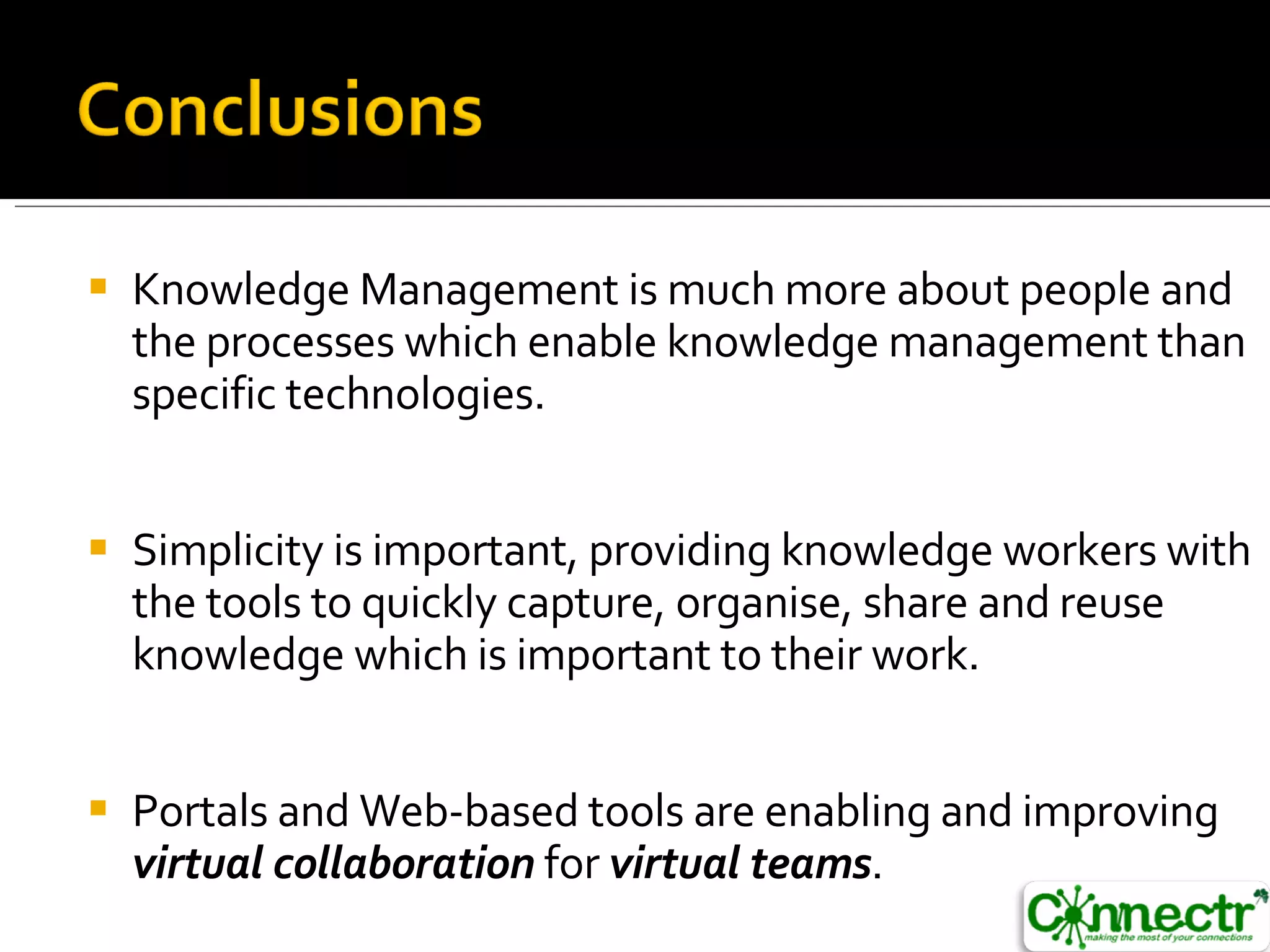 Knowledge Management is much more about people and the processes which enable knowledge management than specific technologies. Simplicity is important, providing knowledge workers with the tools to quickly capture, organise, share and reuse knowledge which is important to their work. Portals and Web-based tools are enabling and improving  virtual collaboration  for  virtual teams . 