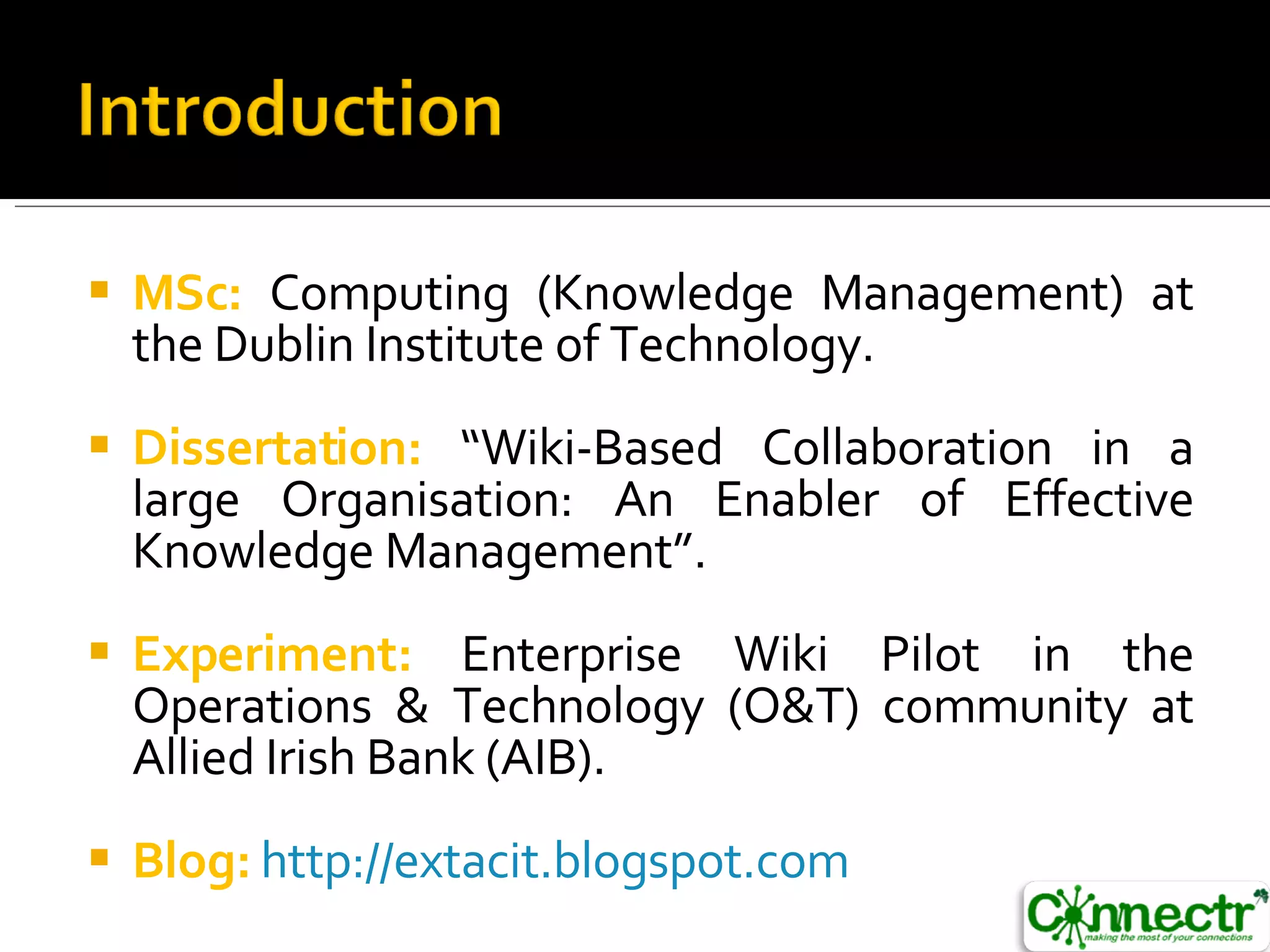 MSc:  Computing (Knowledge Management) at the Dublin Institute of Technology. Dissertation:  “Wiki-Based Collaboration in a large Organisation: An Enabler of Effective Knowledge Management”. Experiment:  Enterprise Wiki Pilot in the Operations & Technology (O&T) community at Allied Irish Bank (AIB). Blog:   http://extacit.blogspot.com   