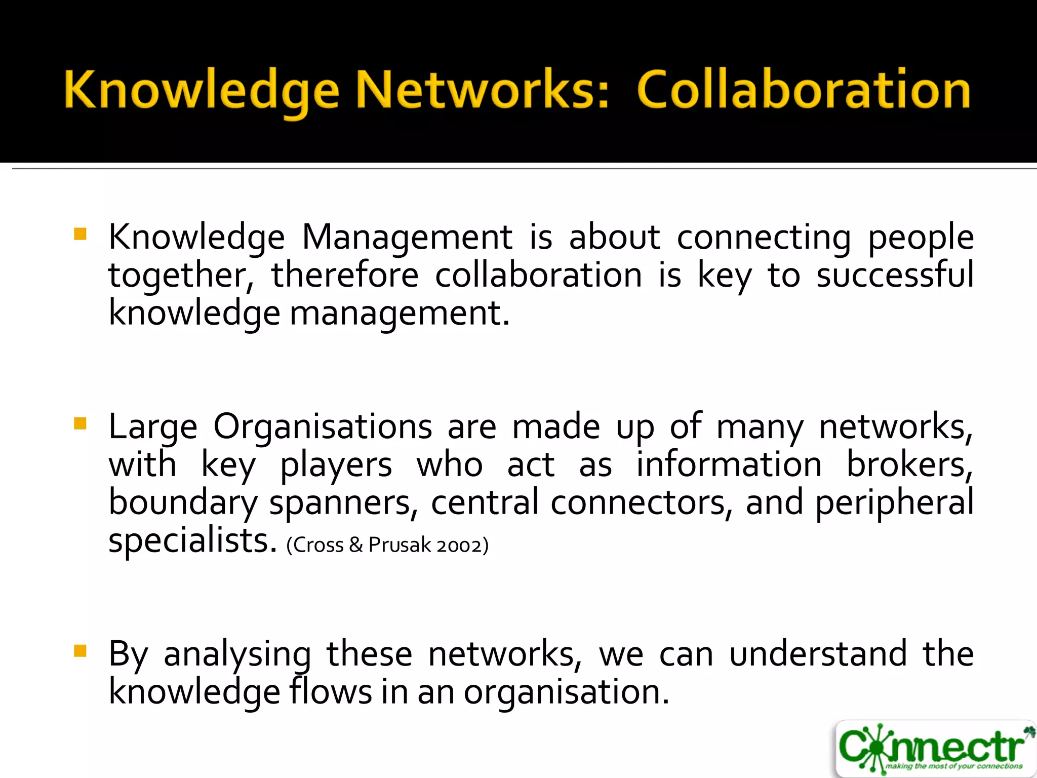 Knowledge Management is about connecting people together, therefore collaboration is key to successful knowledge management. Large Organisations are made up of many networks, with key players who act as information brokers, boundary spanners, central connectors, and peripheral specialists.  (Cross & Prusak 2002) By analysing these networks, we can understand the knowledge flows in an organisation.  