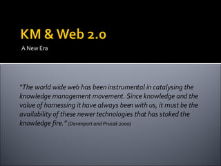 A New Era “ The world wide web has been instrumental in catalysing the knowledge management movement. Since knowledge and the value of harnessing it have always been with us, it must be the availability of these newer technologies that has stoked the knowledge fire.”  (Davenport and Prusak 2000) 