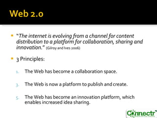 “ The internet is evolving from a channel for content distribution to a platform for collaboration, sharing and innovation. ”  (Gilroy and Ives 2006) 3 Principles: The Web has become a collaboration space. The Web is now a platform to publish and create. The Web has become an innovation platform, which enables increased idea sharing. 