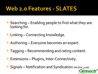 S earching – Enabling people to find what they are looking for. L inking – Connecting knowledge. A uthoring – Everyone becomes an expert. T agging – Recommending and rating content. E xtensions – Plugins, Inter-Connectivity. S ignals – Notification and Syndication  (McAfee 2006) 