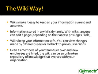 Wikis make it easy to keep all your information current and accurate.  Information stored in a wiki is dynamic. With wikis, anyone can edit a page (depending on their access privileges / role). Wikis keep your information safe. You can view changes made by different users or rollback to previous versions.  Even as members of your team turn over and new employees are hired, the wiki can be an unbroken repository of knowledge that evolves with your organisation.  