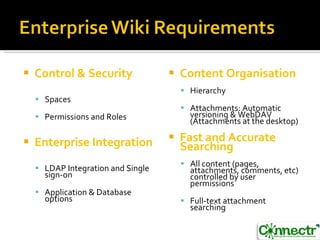 Control & Security Spaces Permissions and Roles Enterprise Integration LDAP Integration and Single sign-on Application & Database options Content Organisation Hierarchy Attachments: Automatic versioning & WebDAV (Attachments at the desktop) Fast and Accurate Searching All content (pages, attachments, comments, etc) controlled by user permissions Full-text attachment searching 