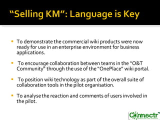 To demonstrate the commercial wiki products were now ready for use in an  enterprise environment for business applications. To encourage collaboration between teams in the “O&T Community” through the use of the “OnePlace” wiki portal. To position wiki technology as part of the overall suite of collaboration tools in the  pilot organisation. To analyse the reaction and comments of users involved in the pilot. 