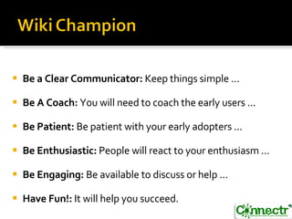 Be a Clear Communicator:  Keep things simple ...  Be A Coach:  You will need to coach the early users ...  Be Patient:  Be patient with your early adopters ...  Be Enthusiastic:  People will react to your enthusiasm ...  Be Engaging:  Be available to discuss or help ...  Have Fun!:  It will help you succeed. 
