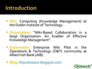 MSc:  Computing (Knowledge Management) at the Dublin Institute of Technology. Dissertation:  “Wiki-Based Collaboration in a large Organisation: An Enabler of Effective Knowledge Management”. Experiment:  Enterprise Wiki Pilot in the Operations & Technology (O&T) community at Allied Irish Bank (AIB). Blog:   http://extacit.blogspot.com   
