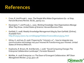 Cross, R. And Prusak L. 2002. The People Who Make Organisations Go - or Stop. Harvard Business Review. 80 (6) , pp105-112. Davenport, T. and Prusak, L. 2000.  Working Knowledge: How Organisations Manage What They Know. United States of America: Harvard Business Press. Garfield, S. 2008. Weekly Knowledge Management blog by Stan Garfield. [Online].  Available from:  http://h20325.www2.hp.com/blogs/garfield/archive/2008/02/13/5734.html Gilroy, K. and Ives, B. 2006. Preparing for “intranet 2.0” – how to integrate new communication technology into your intranet IN:Transforming your intranet. United  States of America:Melcrum. Koplowitz, R. Brown, M. And Barnett, J. 2008. “ Social Computing Changes The Enterprise  Collaboration Landscape”, Forrester Research McAfee, A. 2006.Enterprise 2.0: The Dawn of Emergent Collaboration.  MIT Sloan Management Review. 47 (3), pp21-28. 