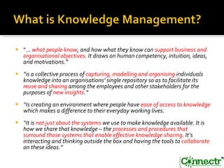 “ ...   what people know , and how what they know can  support business and organisational objectives . It draws on human competency, intuition, ideas, and motivations.” “ is a collective process of  capturing, modelling and organising  individuals knowledge into an organisations’ single repository so as to facilitate its  reuse and sharing  among the employees and other stakeholders for the purposes of  new insights .” “ Is creating an environment where people have  ease of access to knowledge  which makes a difference to their everyday working lives.  “ It is  not just about the systems  we use to make knowledge available. It is how we share that knowledge – the  processes and procedures that surround those systems that enable effective knowledge sharing . It’s interacting and thinking outside the box and having the tools to  collaborate  on these ideas.” 