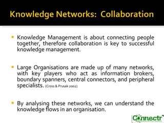 Knowledge Management is about connecting people together, therefore collaboration is key to successful knowledge management. Large Organisations are made up of many networks, with key players who act as information brokers, boundary spanners, central connectors, and peripheral specialists.  (Cross & Prusak 2002) By analysing these networks, we can understand the knowledge flows in an organisation.  