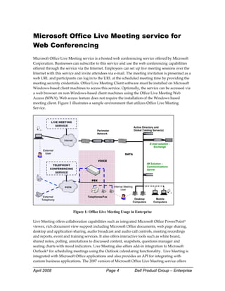 Microsoft Office Live Meeting service for
Web Conferencing
Microsoft Office Live Meeting service is a hosted web conferencing service offered by Microsoft 
Corporation. Businesses can subscribe to this service and use the web conferencing capabilities 
offered through the service via the Internet. Employees can set up live meeting sessions over the 
Internet with this service and invite attendees via e‐mail. The meeting invitation is presented as a 
web URL and participants can log in to the URL at the scheduled meeting time by providing the 
meeting security credentials. Office Live Meeting Client software must be installed on Microsoft 
Windows‐based client machines to access this service. Optionally, the service can be accessed via 
a web browser on non‐Windows‐based client machines using the Office Live Meeting Web 
Access (MWA). Web access feature does not require the installation of the Windows based 
meeting client. Figure 1 illustrates a sample environment that utilizes Office Live Meeting 
Service. 
 

            LIVE MEETING
               SERVICE
                                                                         Active Directory and
                                          Perimeter                      Global Catalog Server(s)
                                          Network


                                                                                      E-mail solution -
                                                                                         Exchange
      External
       User                                                    DATA

                                            VOICE
                                                                                     IM Solution –
            TELEPHONY
                                                                                     Communications
           CONFERENCING                                                              Server
              SERVICE


                                      PBX

                    PSTN                              Internal Meeting
                                                            User

      External                      Telephones/Fax
     Telephony                                                            Desktop          Mobile
                                                                         Computers       Computers
                                                                                                           

                           Figure 1: Office Live Meeting Usage in Enterprise 
 
Live Meeting offers collaboration capabilities such as integrated Microsoft Office PowerPoint® 
viewer, rich document view support including Microsoft Office documents, web page sharing, 
desktop and application sharing, audio broadcast and audio call controls, meeting recordings 
and reports, event and training services. It also offers interactive tools such as white board, 
shared notes, polling, annotations to discussed content, snapshots, questions manager and 
seating charts with mood indicators. Live Meeting also offers add‐in integration to Microsoft 
Outlook® for scheduling meetings using the Outlook calendaring functionality.  Live Meeting is 
integrated with Microsoft Office applications and also provides an API for integrating with 
custom business applications. The 2007 version of Microsoft Office Live Meeting service offers 

April 2008                                       Page 4                   Dell Product Group – Enterprise
 