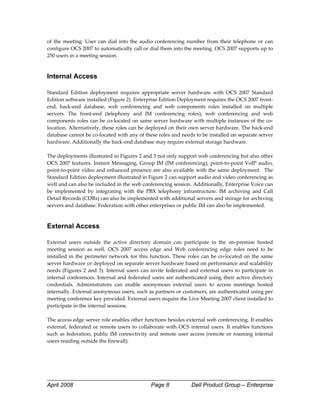 of  the  meeting.  User  can  dial  into  the  audio  conferencing  number  from  their  telephone  or  can 
configure OCS 2007 to automatically call or dial them into the meeting. OCS 2007 supports up to 
250 users in a meeting session. 
 

Internal Access

Standard  Edition  deployment  requires  appropriate  server  hardware  with  OCS  2007  Standard 
Edition software installed (Figure 2). Enterprise Edition Deployment requires the OCS 2007 front‐
end,  back‐end  database,  web  conferencing  and  web  components  roles  installed  on  multiple 
servers.  The  front‐end  (telephony  and  IM  conferencing  roles),  web  conferencing  and  web 
components roles can be co‐located on same server hardware with multiple instances of the co‐
location. Alternatively, these roles can be deployed on their own server hardware. The back‐end 
database cannot be co‐located with any of these roles and needs to be installed on separate server 
hardware. Additionally the back‐end database may require external storage hardware.  
 
The deployments illustrated in Figures 2 and 3 not only support web conferencing but also other 
OCS  2007  features.  Instant  Messaging,  Group  IM  (IM  conferencing),  point‐to‐point  VoIP  audio, 
point‐to‐point video and enhanced presence are also available with the same deployment.  The 
Standard Edition deployment illustrated in Figure 2 can support audio and video conferencing as 
well and can also be included in the web conferencing session. Additionally, Enterprise Voice can 
be  implemented  by  integrating  with  the  PBX  telephony  infrastructure.  IM  archiving  and  Call 
Detail Records (CDRs) can also be implemented with additional servers and storage for archiving 
servers and database. Federation with other enterprises or public IM can also be implemented. 
 

External Access
 
External  users  outside  the  active  directory  domain  can  participate  in  the  on‐premise  hosted 
meeting  session  as  well.  OCS  2007  access  edge  and  Web  conferencing  edge  roles  need  to  be 
installed  in  the  perimeter  network  for  this  function.  These  roles  can  be  co‐located  on  the  same 
server hardware or deployed on separate server hardware based on performance and scalability 
needs  (Figures  2  and  3).  Internal  users  can  invite  federated  and  external  users  to  participate  in 
internal  conferences.  Internal  and  federated  users  are  authenticated  using  their  active  directory 
credentials.  Administrators  can  enable  anonymous  external  users  to  access  meetings  hosted 
internally. External anonymous users, such as partners or customers, are authenticated using per 
meeting conference key provided. External users require the Live Meeting 2007 client installed to 
participate in the internal sessions.  
 
The access edge server role enables other functions besides external web conferencing. It enables 
external,  federated  or  remote  users  to  collaborate  with  OCS  internal  users.  It  enables  functions 
such  as  federation,  public  IM  connectivity  and  remote  user  access  (remote  or  roaming  internal 
users residing outside the firewall). 
 
 
 



April 2008                                         Page 8              Dell Product Group – Enterprise
 