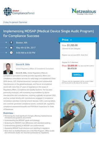 2-day In-person Seminar:
Knowledge, a Way Forward…
Implementing MDSAP (Medical Device Single Audit Program)
for Compliance Success
Boston, MA
May 4th & 5th, 2017
9:00 AM to 6:00 PM
David R. Dills
Price: $1,295.00
(Seminar for One Delegate)
Register now and save $200. (Early Bird)
**Please note the registration will be closed 2 days
(48 Hours) prior to the date of the seminar.
Price
Overview :
Global
CompliancePanel
David R. Dills, Global Regulatory Affairs &
Compliance Consultant currently provides regulatory affairs and
compliance consultative services for early-stage and established Class
I/II/III device, IVD, biopharmaceutical, cosmetics and nutraceutical
manufacturers on the global landscape, and has an accomplished
record with more than 27 years of experience in the areas of
Regulatory Affairs, Compliance and Quality Systems. He has been
previously employed, with increasing responsibilities by device
manufacturers and consultancies, including a globally recognized CRO
and has worked directly with manufacturers engaged in compliance
remediation activities involving consent decrees, CIA's, warning letters,
and customer generated compliance events, conducts QS, regulatory,
compliance assessments/audits and FDA Mock Inspections for State
of Readiness.
 Reviewing the most signiﬁcant changes affecting medical device
standards and guidance documents
 Understanding the MDSAP (goals and strategy)
 Analyzing the MDSAP main differences with standard auditing
 Understanding grading of MDSAP non-conformances
 Assessing MDSAP Audit structure and reporting to regulators
 More than six Notiﬁed Bodies are in the Pilot Program, Ofﬁce audits
and witnessed audits are required (conducted by regulators)
$6,475.00
Price: $3,885.00 You Save: $2,590.0 (40%)*
Register for 5 attendees
Global Regulatory Affairs & Compliance Consultant
 