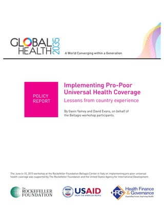 The June 6–10, 2015 workshop at the Rockefeller Foundation Bellagio Center in Italy on implementing pro-poor universal
health coverage was supported by The Rockefeller Foundation and the United States Agency for International Development.
Implementing Pro-Poor
Universal Health Coverage
Lessons from country experience
By Gavin Yamey and David Evans, on behalf of
the Bellagio workshop participants.
POLICY
REPORT
 