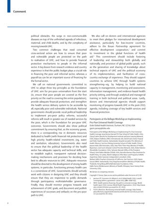Comment
2	 www.thelancet.com/lancetgh
political obstacles, the surge in non-communicable
diseases on top of the unfinished agenda of infectious,
maternal, and child deaths, and by the complexity of
moving towards UHC.
Two common challenges that need concerted
cross-sectoral action are how to ensure that poor
and vulnerable people are protected on the path
to realisation of UHC, and how to provide financial
protection mechanisms to people in the informal
sector. A key lesson from research evidence and country
experience is that the public budget plays a crucial role
in financing the poor and informal sector, whereas a
payroll tax can be an important source of financing for
the formal sector.
We call on national governments committed to
UHC to adopt three key principles as the foundation
of UHC: aim for pro-poor universalism from the start
(ie, ensure that poor people are covered as the first
priority on the road to covering the entire population),
provide adequate financial protection, and strengthen
the health service delivery system to be accessible by
all, especially poor and vulnerable individuals. National
governments should provide vocal political leadership
to implement pro-poor policy reforms; successful
reforms will result in greater use of needed services by
the poor, which is the foundation for pro-poor UHC
outcomes. Governments should also show political
commitment by ensuring that, as the economy grows,
there is a corresponding rise in domestic resources
dedicated to health (with financial risk protection) and
high priority health-related investments (eg, water
and sanitation, education). Governments also need
to ensure that the political leadership of the health
sector has adequate capacity and technical skills, and
to establish explicit, transparent national decision-
making mechanisms and processes for deciding how
best to allocate resources to UHC. Adequate resources
should be directed to the development of strong health
systems; in particular, functioning primary health care
is a cornerstone of UHC. Governments should actively
work with citizens in designing UHC and they should
ensure that they are responsive to public demands
through participatory multistakeholder governance.
Finally, they should monitor progress towards and
achievement of UHC goals, and document and publish
experiences of successes and setbacks on the pro-poor
path to UHC.
We also call on donors and international agencies
to meet their pledges for international development
assistance, particularly for low-income countries,
adhere to the Busan Partnership agreement for
effective development cooperation,7
and commit
to investment in the global functions of health
aid.8
This commitment should include fostering
of leadership and stewardship both globally and
nationally, and provision of global public goods, such
as the generation and sharing of knowledge about
technical aspects of UHC and the political economy
of its implementation, and facilitation of cross-
country exchange of experience. They should support
countries to achieve UHC through health systems
strengthening—eg, by helping to build national
capacity in management, monitoring and assessment,
information management, and evidence-based health
priority setting, and through analytical and managerial
training in both technical and political areas. Lastly,
donors and international agencies should support
monitoring of progress towards UHC in the post-2015
agenda, including coverage of key health services and
financial protection.
Participants at the BellagioWorkshop on Implementing
Pro-Poor Universal Health Coverage
Duke Global Health Institute, Durham, NC 27710, USA
gavin.yamey@duke.edu
Participants at the BellagioWorkshop on Implementing Pro-Poor Universal
Health Coverage: Jesse Bump (HarvardTH Chan School of Public Health, USA),
Cheryl Cashin (Results for Development Institute and Joint Learning Network,
USA), Kalipso Chalkidou (NICE International, UK), David Evans (SwissTropical
and Public Health Institute, Switzerland), Eduardo González-Pier (Ministry of
Health, Mexico),Yan Guo (Peking University School of Public Health, China),
Jeanna Holtz (Abt Associates, USA), DawTheinThein Htay (Ministry of Health,
Myanmar), Carol Levin (Disease Control Priorities Network, USA), Robert Marten
(Rockefeller Foundation, USA), Sylvester Mensah (Office of the President,
Ghana), Ariel Pablos-Méndez (USAID, USA), Ravindra Rannan-Eliya (Institute for
Health Policy, Sri Lanka), Martín Sabignoso (Plan Nacer and Programa SUMAR,
Argentina), Helen Saxenian (independent consultant, USA),
Neelam Sekhri Feachem (University of California, San Francisco, USA), Agnes
Soucat (WHO, Switzerland),VirojTangcharoensathien (Ministry of Public Health,
Thailand), HongWang (Bill & Melinda Gates Foundation, USA),
AddisTamireWoldemariam (Ministry of Health, Ethiopia), GavinYamey (Duke
University, USA)
We declare no competing interests.
Copyright ©Yamey. Open access article published under the terms of CC BY.
1	 Jamison DT, Summers LH, Alleyne G, et al. Global Health 2035: a world
converging within a generation. Lancet 2013; 382: 1898–955.
2	 WHO. Health systems financing: the path to universal coverage.World
health report 2010. Geneva:World Health Organization, 2010. http://www.
who.int/whr/2010/en (accessed Oct 28, 2015).
3	 PLOS Collections. Monitoring universal health coverage. http://www.
ploscollections.org/article/browse/issue/info:doi/10.1371/issue.pcol.v07.
i22 (accessed Oct 28, 2015).
 