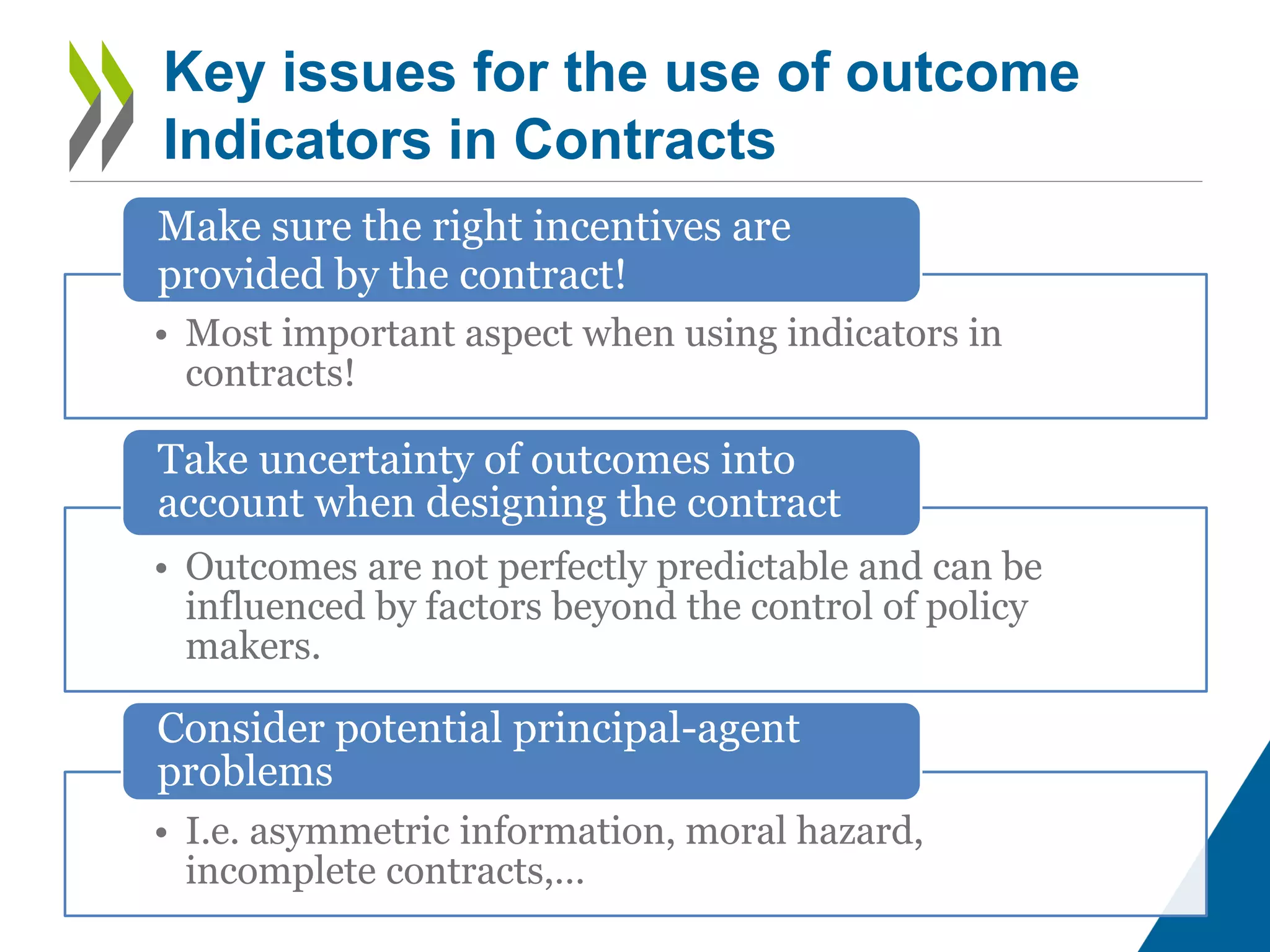 • Most important aspect when using indicators in
contracts!
Make sure the right incentives are
provided by the contract!
• Outcomes are not perfectly predictable and can be
influenced by factors beyond the control of policy
makers.
Take uncertainty of outcomes into
account when designing the contract
• I.e. asymmetric information, moral hazard,
incomplete contracts,…
Consider potential principal-agent
problems
Key issues for the use of outcome
Indicators in Contracts
 