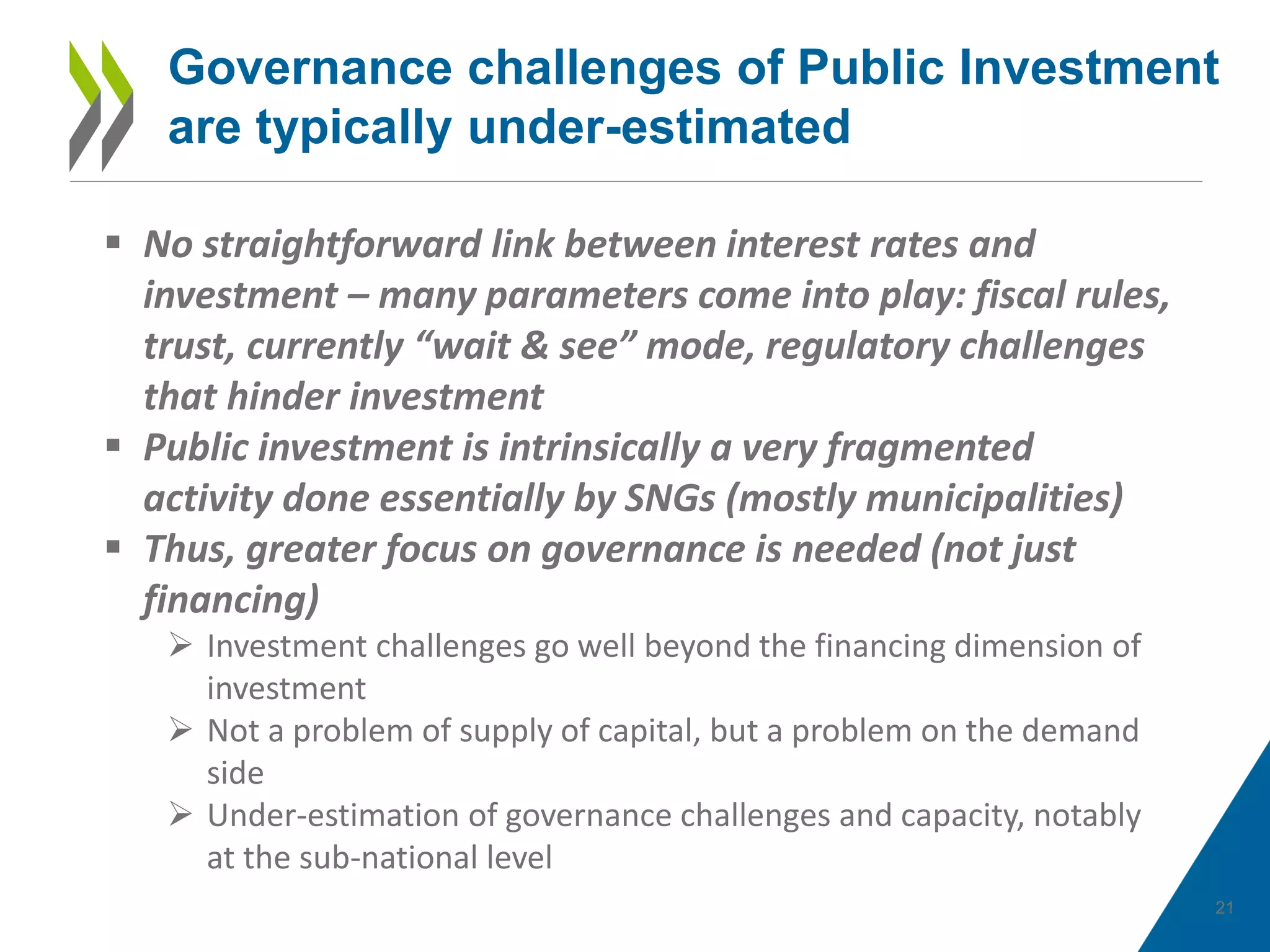 21
Governance challenges of Public Investment
are typically under-estimated
 No straightforward link between interest rates and
investment – many parameters come into play: fiscal rules,
trust, currently “wait & see” mode, regulatory challenges
that hinder investment
 Public investment is intrinsically a very fragmented
activity done essentially by SNGs (mostly municipalities)
 Thus, greater focus on governance is needed (not just
financing)
 Investment challenges go well beyond the financing dimension of
investment
 Not a problem of supply of capital, but a problem on the demand
side
 Under-estimation of governance challenges and capacity, notably
at the sub-national level
 