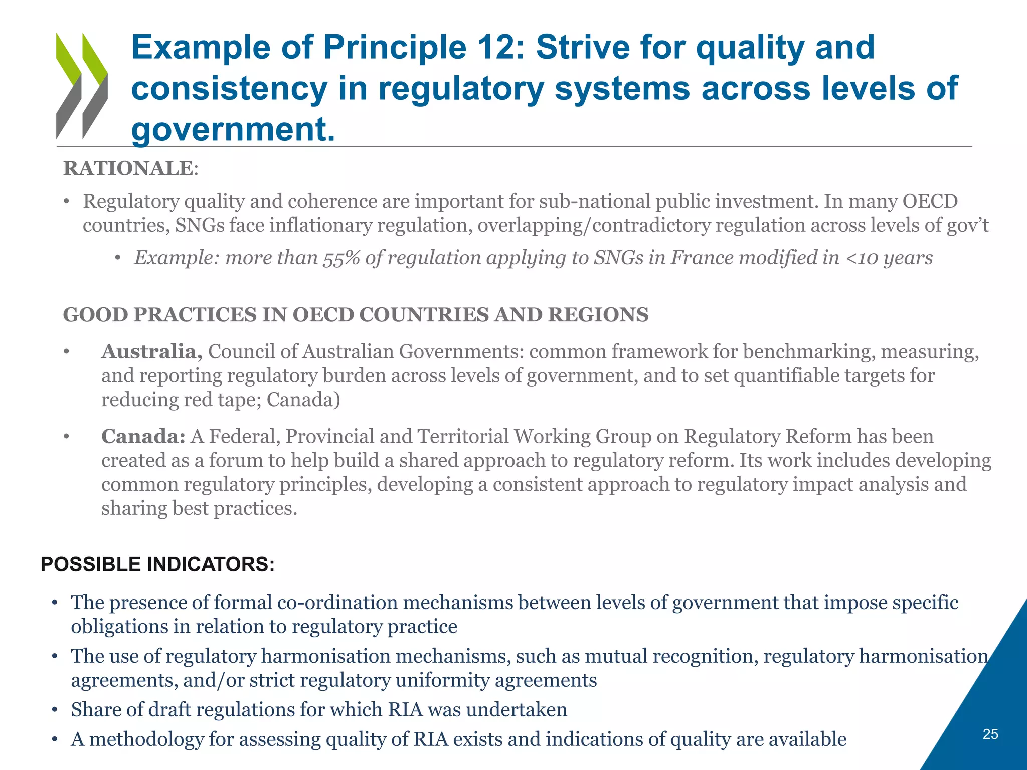 25
Example of Principle 12: Strive for quality and
consistency in regulatory systems across levels of
government.
POSSIBLE INDICATORS:
• The presence of formal co-ordination mechanisms between levels of government that impose specific
obligations in relation to regulatory practice
• The use of regulatory harmonisation mechanisms, such as mutual recognition, regulatory harmonisation
agreements, and/or strict regulatory uniformity agreements
• Share of draft regulations for which RIA was undertaken
• A methodology for assessing quality of RIA exists and indications of quality are available
RATIONALE:
• Regulatory quality and coherence are important for sub-national public investment. In many OECD
countries, SNGs face inflationary regulation, overlapping/contradictory regulation across levels of gov’t
• Example: more than 55% of regulation applying to SNGs in France modified in <10 years
GOOD PRACTICES IN OECD COUNTRIES AND REGIONS
• Australia, Council of Australian Governments: common framework for benchmarking, measuring,
and reporting regulatory burden across levels of government, and to set quantifiable targets for
reducing red tape; Canada)
• Canada: A Federal, Provincial and Territorial Working Group on Regulatory Reform has been
created as a forum to help build a shared approach to regulatory reform. Its work includes developing
common regulatory principles, developing a consistent approach to regulatory impact analysis and
sharing best practices.
 