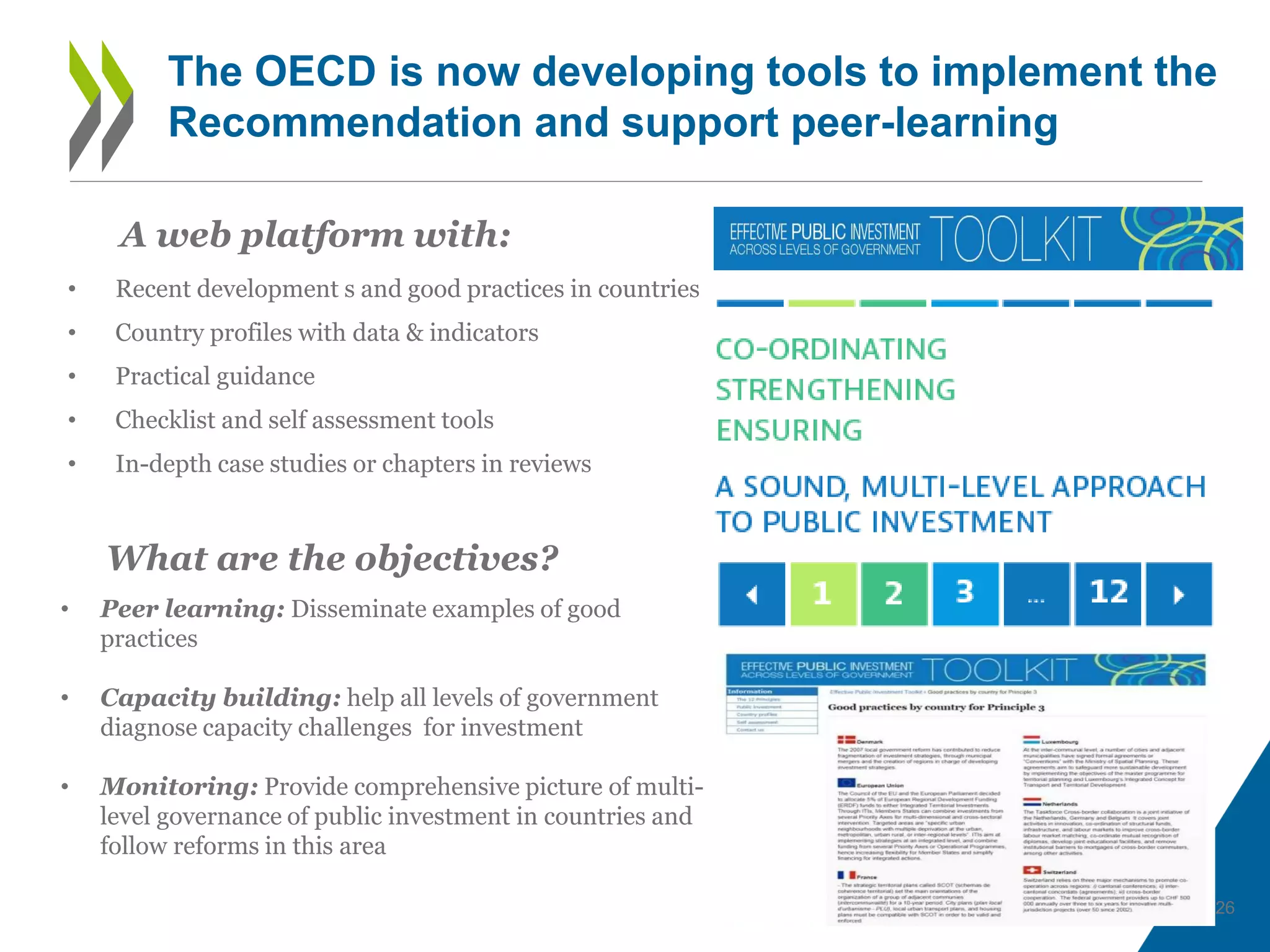 26
The OECD is now developing tools to implement the
Recommendation and support peer-learning
• Recent development s and good practices in countries
• Country profiles with data & indicators
• Practical guidance
• Checklist and self assessment tools
• In-depth case studies or chapters in reviews
• Peer learning: Disseminate examples of good
practices
• Capacity building: help all levels of government
diagnose capacity challenges for investment
• Monitoring: Provide comprehensive picture of multi-
level governance of public investment in countries and
follow reforms in this area
A web platform with:
What are the objectives?
 