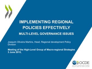 IMPLEMENTING REGIONAL
POLICIES EFFECTIVELY
MULTI-LEVEL GOVERNANCE ISSUES
Joaquim Oliveira Martins, Head, Regional development Policy
Division
Meeting of the High-Level Group of Macro-regional Strategies
3 June 2015,
 