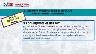 Alternative Learning System (ALS) Act
Rule I- General Provisions
(q) Micro-certification, also known as micro-credentialing, shall
refer to a flexible means of certifying attainment of specific
elements of ALS K to 12 minimum competencies which can be
used by the holder as credential such as in job application,
recruitment and selection.
 