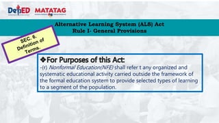 Alternative Learning System (ALS) Act
Rule I- General Provisions
-(r) Nonformal Education(NFE) shall refer t any organized and
systematic educational activity carried outside the framework of
the formal education system to provide selected types of learning
to a segment of the population.
 