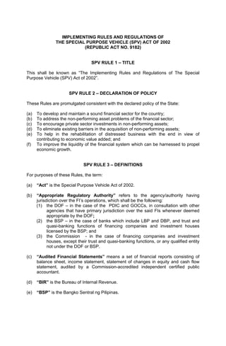 IMPLEMENTING RULES AND REGULATIONS OF
                THE SPECIAL PURPOSE VEHICLE (SPV) ACT OF 2002
                           (REPUBLIC ACT NO. 9182)


                                  SPV RULE 1 – TITLE

This shall be known as “The Implementing Rules and Regulations of The Special
Purpose Vehicle (SPV) Act of 2002”.


                      SPV RULE 2 – DECLARATION OF POLICY

These Rules are promulgated consistent with the declared policy of the State:

(a)   To develop and maintain a sound financial sector for the country;
(b)   To address the non-performing asset problems of the financial sector;
(c)   To encourage private sector investments in non-performing assets;
(d)   To eliminate existing barriers in the acquisition of non-performing assets;
(e)   To help in the rehabilitation of distressed business with the end in view of
      contributing to economic value added; and
(f)   To improve the liquidity of the financial system which can be harnessed to propel
      economic growth.


                              SPV RULE 3 – DEFINITIONS

For purposes of these Rules, the term:

(a)   “Act” is the Special Purpose Vehicle Act of 2002.

(b)   “Appropriate Regulatory Authority” refers to the agency/authority having
      jurisdiction over the FI’s operations, which shall be the following:
      (1) the DOF – in the case of the PDIC and GOCCs, in consultation with other
            agencies that have primary jurisdiction over the said FIs whenever deemed
            appropriate by the DOF;
      (2) the BSP – in the case of banks which include LBP and DBP, and trust and
            quasi-banking functions of financing companies and investment houses
            licensed by the BSP; and
      (3) the Commission - in the case of financing companies and investment
            houses, except their trust and quasi-banking functions, or any qualified entity
            not under the DOF or BSP.

(c)   “Audited Financial Statements” means a set of financial reports consisting of
      balance sheet, income statement, statement of changes in equity and cash flow
      statement, audited by a Commission-accredited independent certified public
      accountant.

(d)   “BIR” is the Bureau of Internal Revenue.

(e)   “BSP” is the Bangko Sentral ng Pilipinas.
 