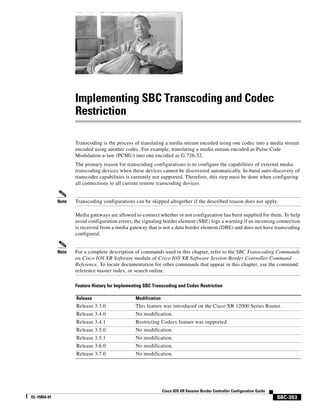 Implementing SBC Transcoding and Codec
                     Restriction

                     Transcoding is the process of translating a media stream encoded using one codec into a media stream
                     encoded using another codec. For example, translating a media stream encoded as Pulse Code
                     Modulation u-law (PCMU) into one encoded as G.726-32.
                     The primary reason for transcoding configurations is to configure the capabilities of external media
                     transcoding devices when these devices cannot be discovered automatically. In-band auto-discovery of
                     transcoder capabilities is currently not supported. Therefore, this step must be done when configuring
                     all connections to all current remote transcoding devices.


              Note   Transcoding configurations can be skipped altogether if the described reason does not apply.

                     Media gateways are allowed to connect whether or not configuration has been supplied for them. To help
                     avoid configuration errors, the signaling border element (SBE) logs a warning if an incoming connection
                     is received from a media gateway that is not a data border element (DBE) and does not have transcoding
                     configured.


              Note   For a complete description of commands used in this chapter, refer to the SBC Transcoding Commands
                     on Cisco IOS XR Software module of Cisco IOS XR Software Session Border Controller Command
                     Reference. To locate documentation for other commands that appear in this chapter, use the command
                     reference master index, or search online.

                     Feature History for Implementing SBC Transcoding and Codec Restriction

                     Release                     Modification
                     Release 3.3.0               This feature was introduced on the Cisco XR 12000 Series Router.
                     Release 3.4.0               No modification.
                     Release 3.4.1               Restricting Codecs feature was supported.
                     Release 3.5.0               No modification.
                     Release 3.5.1               No modification.
                     Release 3.6.0               No modification.
                     Release 3.7.0               No modification.




                                                                Cisco IOS XR Session Border Controller Configuration Guide
OL-15854-01                                                                                                                  SBC-353
 