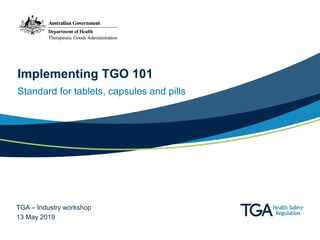 Implementing TGO 101
Standard for tablets, capsules and pills
TGA – Industry workshop
13 May 2019
 