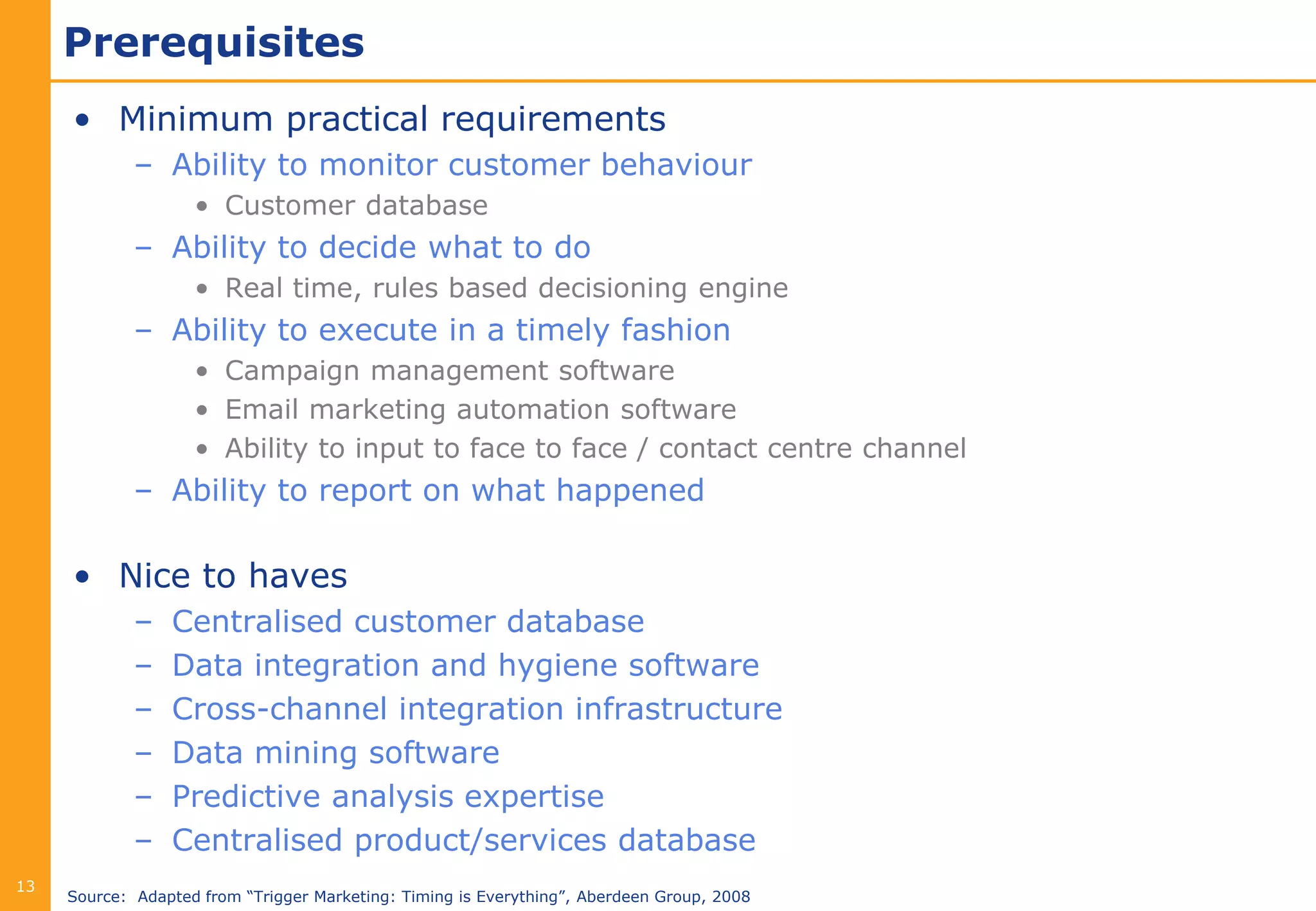 Prerequisites
     • Minimum practical requirements
             – Ability to monitor customer behaviour
                    • Customer database
             – Ability to decide what to do
                    • Real time, rules based decisioning engine
             – Ability to execute in a timely fashion
                    • Campaign management software
                    • Email marketing automation software
                    • Ability to input to face to face / contact centre channel
             – Ability to report on what happened

     • Nice to haves
             –   Centralised customer database
             –   Data integration and hygiene software
             –   Cross-channel integration infrastructure
             –   Data mining software
             –   Predictive analysis expertise
             –   Centralised product/services database
13
     Source: Adapted from “Trigger Marketing: Timing is Everything”, Aberdeen Group, 2008
 