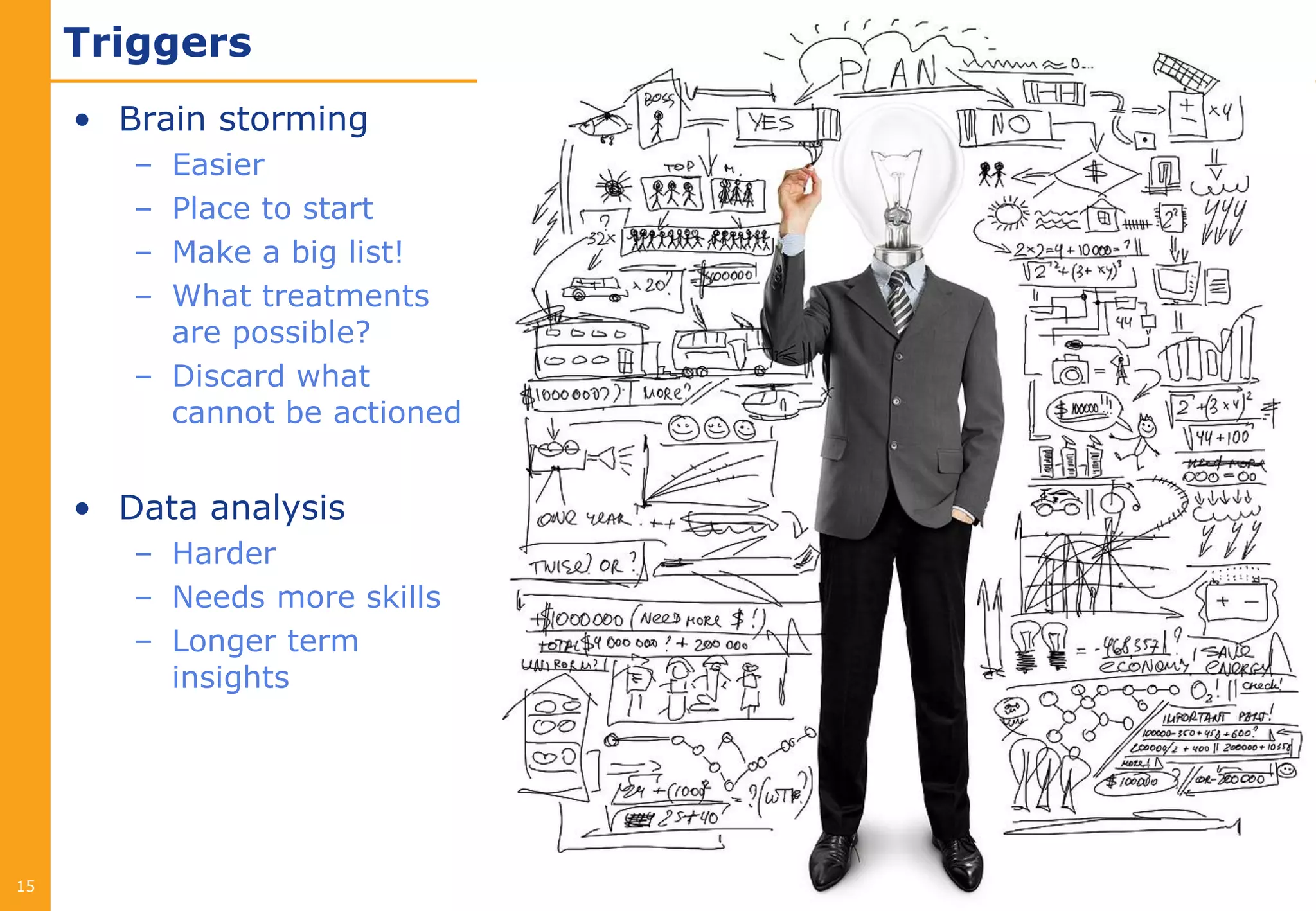 Triggers
     • Brain storming
        – Easier
        – Place to start
        – Make a big list!
        – What treatments
          are possible?
        – Discard what
          cannot be actioned


     • Data analysis
        – Harder
        – Needs more skills
        – Longer term
          insights




15
 