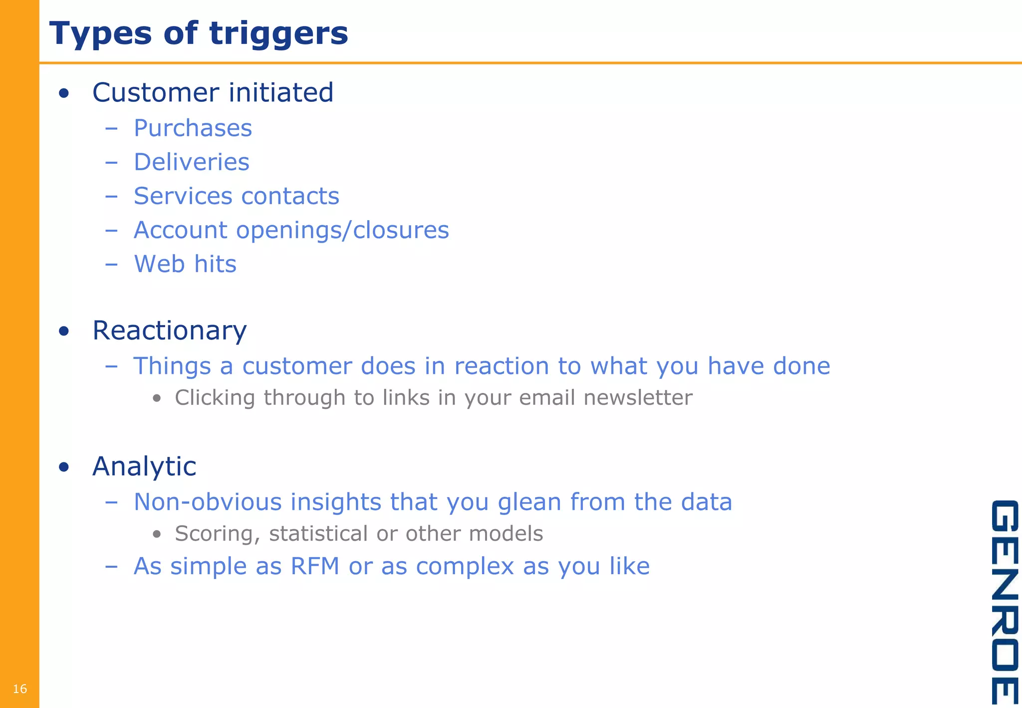 Types of triggers
     • Customer initiated
        –   Purchases
        –   Deliveries
        –   Services contacts
        –   Account openings/closures
        –   Web hits

     • Reactionary
        – Things a customer does in reaction to what you have done
             • Clicking through to links in your email newsletter


     • Analytic
        – Non-obvious insights that you glean from the data
             • Scoring, statistical or other models
        – As simple as RFM or as complex as you like




16
 