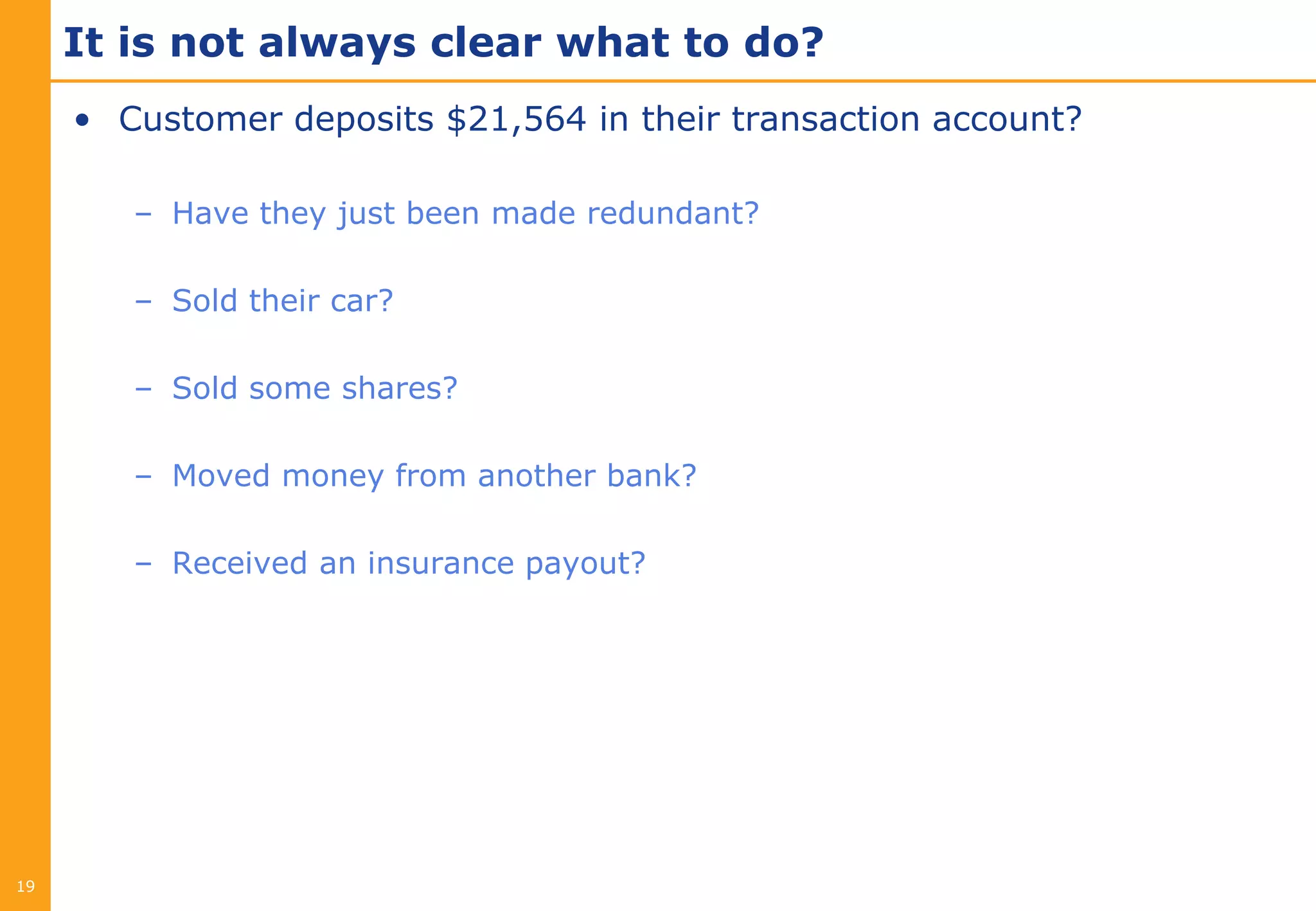 It is not always clear what to do?
     • Customer deposits $21,564 in their transaction account?

        – Have they just been made redundant?

        – Sold their car?

        – Sold some shares?

        – Moved money from another bank?

        – Received an insurance payout?




19
 