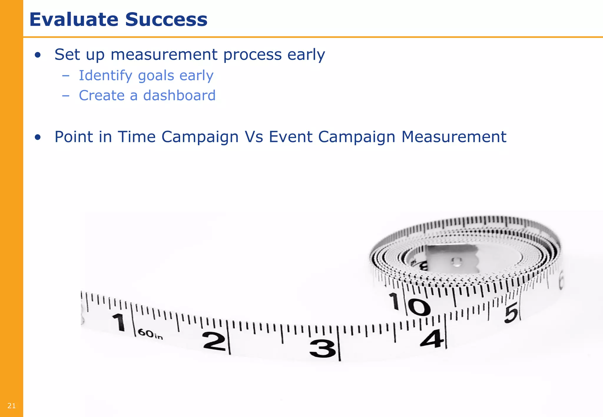 Evaluate Success
     • Set up measurement process early
        – Identify goals early
        – Create a dashboard


     • Point in Time Campaign Vs Event Campaign Measurement




21
 