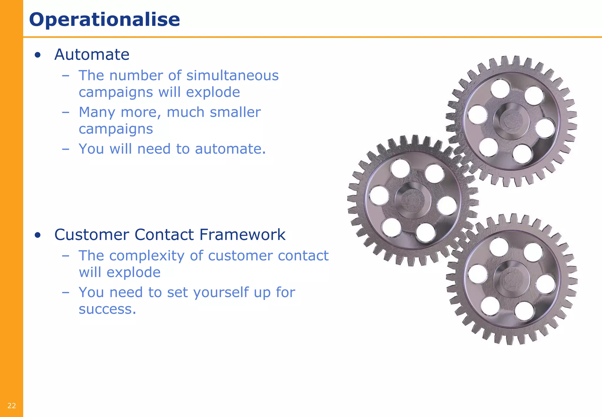 Operationalise
     • Automate
        – The number of simultaneous
          campaigns will explode
        – Many more, much smaller
          campaigns
        – You will need to automate.




     • Customer Contact Framework
        – The complexity of customer contact
          will explode
        – You need to set yourself up for
          success.




22
 