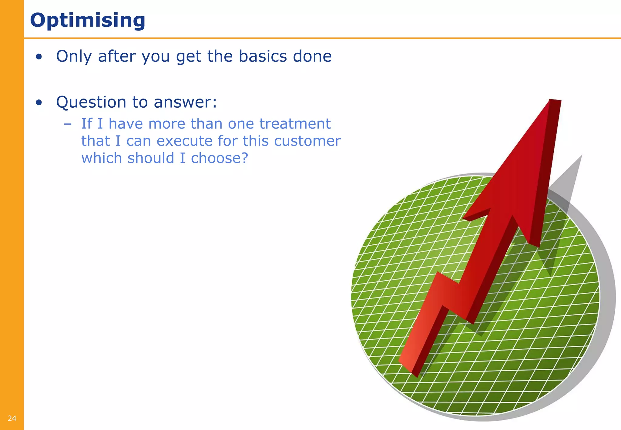 Optimising
     • Only after you get the basics done

     • Question to answer:
        – If I have more than one treatment
          that I can execute for this customer
          which should I choose?




24
 