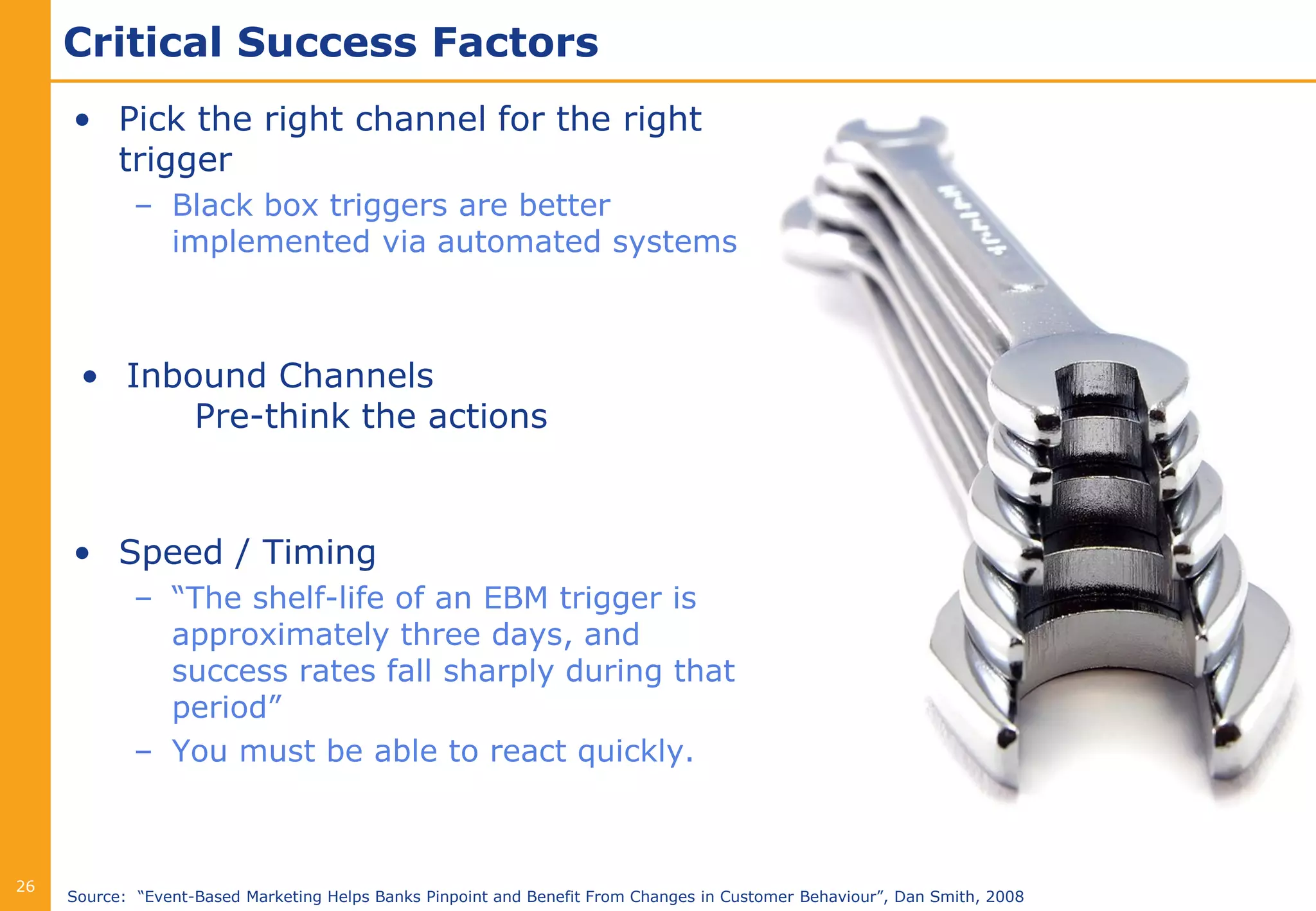 Critical Success Factors
     • Pick the right channel for the right
       trigger
             – Black box triggers are better
               implemented via automated systems



      • Inbound Channels
            Pre-think the actions



     • Speed / Timing
             – “The shelf-life of an EBM trigger is
               approximately three days, and
               success rates fall sharply during that
               period”
             – You must be able to react quickly.



26
     Source: “Event-Based Marketing Helps Banks Pinpoint and Benefit From Changes in Customer Behaviour”, Dan Smith, 2008
 
