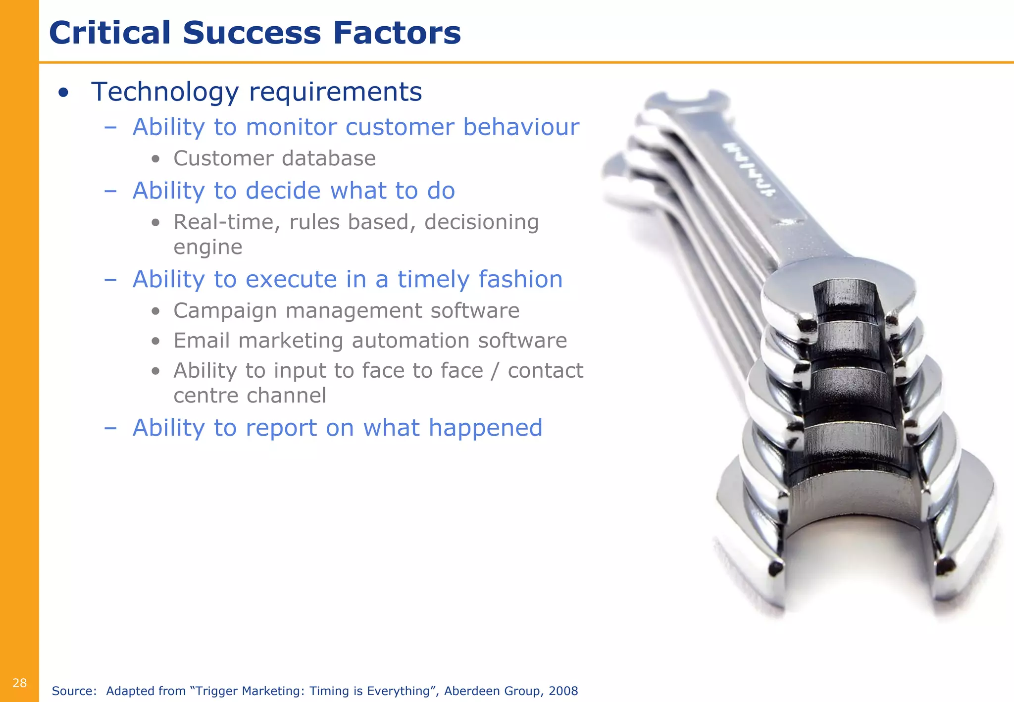 Critical Success Factors
     • Technology requirements
             – Ability to monitor customer behaviour
                    • Customer database
             – Ability to decide what to do
                    • Real-time, rules based, decisioning
                      engine
             – Ability to execute in a timely fashion
                    • Campaign management software
                    • Email marketing automation software
                    • Ability to input to face to face / contact
                      centre channel
             – Ability to report on what happened




28
     Source: Adapted from “Trigger Marketing: Timing is Everything”, Aberdeen Group, 2008
 