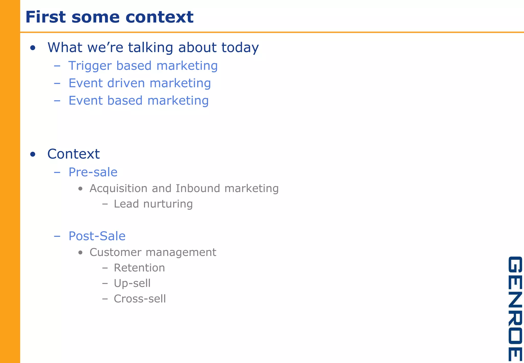 First some context
• What we’re talking about today
   – Trigger based marketing
   – Event driven marketing
   – Event based marketing



• Context
   – Pre-sale
      • Acquisition and Inbound marketing
          – Lead nurturing


   – Post-Sale
      • Customer management
          – Retention
          – Up-sell
          – Cross-sell
 