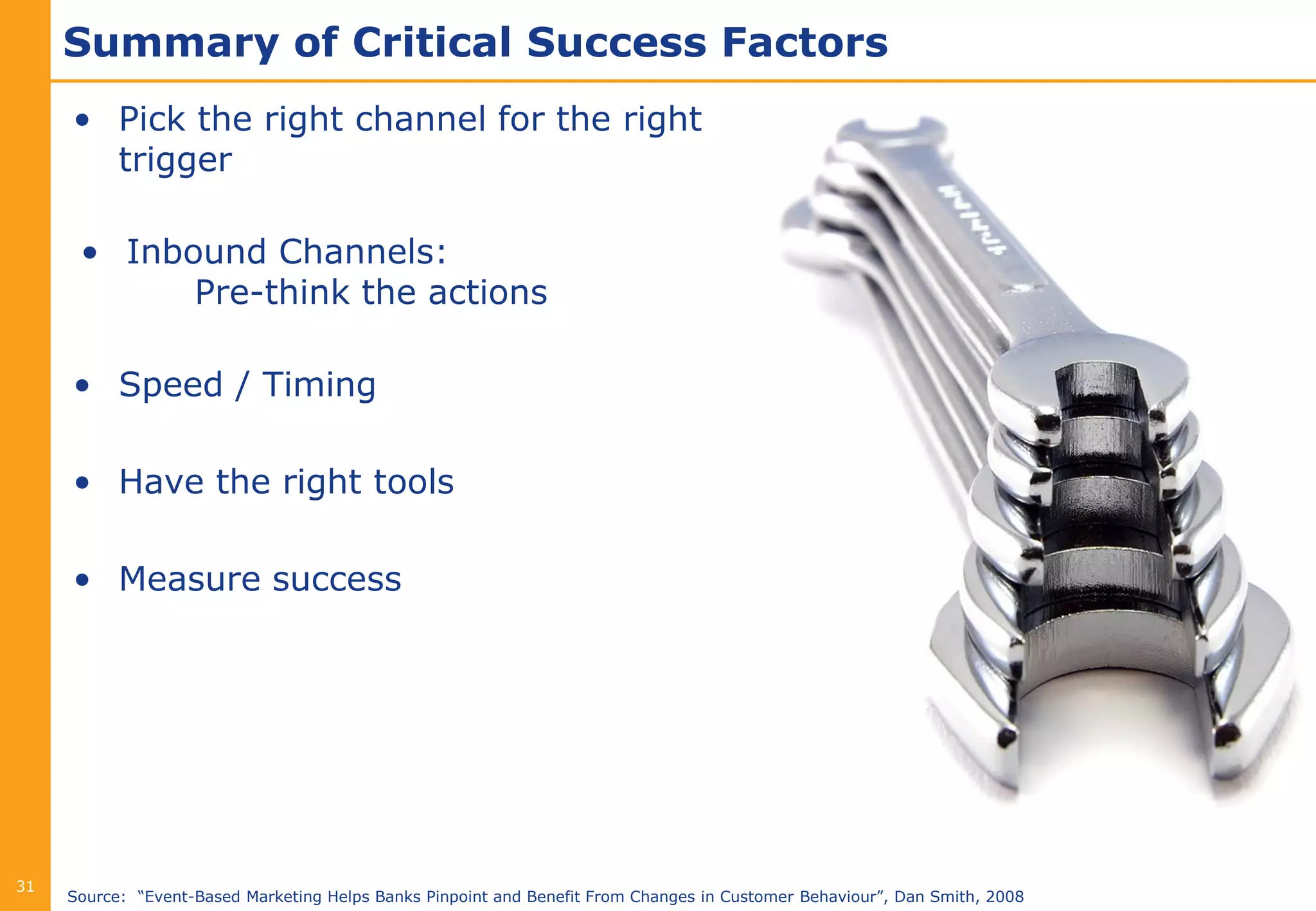 Summary of Critical Success Factors
     • Pick the right channel for the right
       trigger

      • Inbound Channels:
            Pre-think the actions

     • Speed / Timing

     • Have the right tools

     • Measure success




31
     Source: “Event-Based Marketing Helps Banks Pinpoint and Benefit From Changes in Customer Behaviour”, Dan Smith, 2008
 