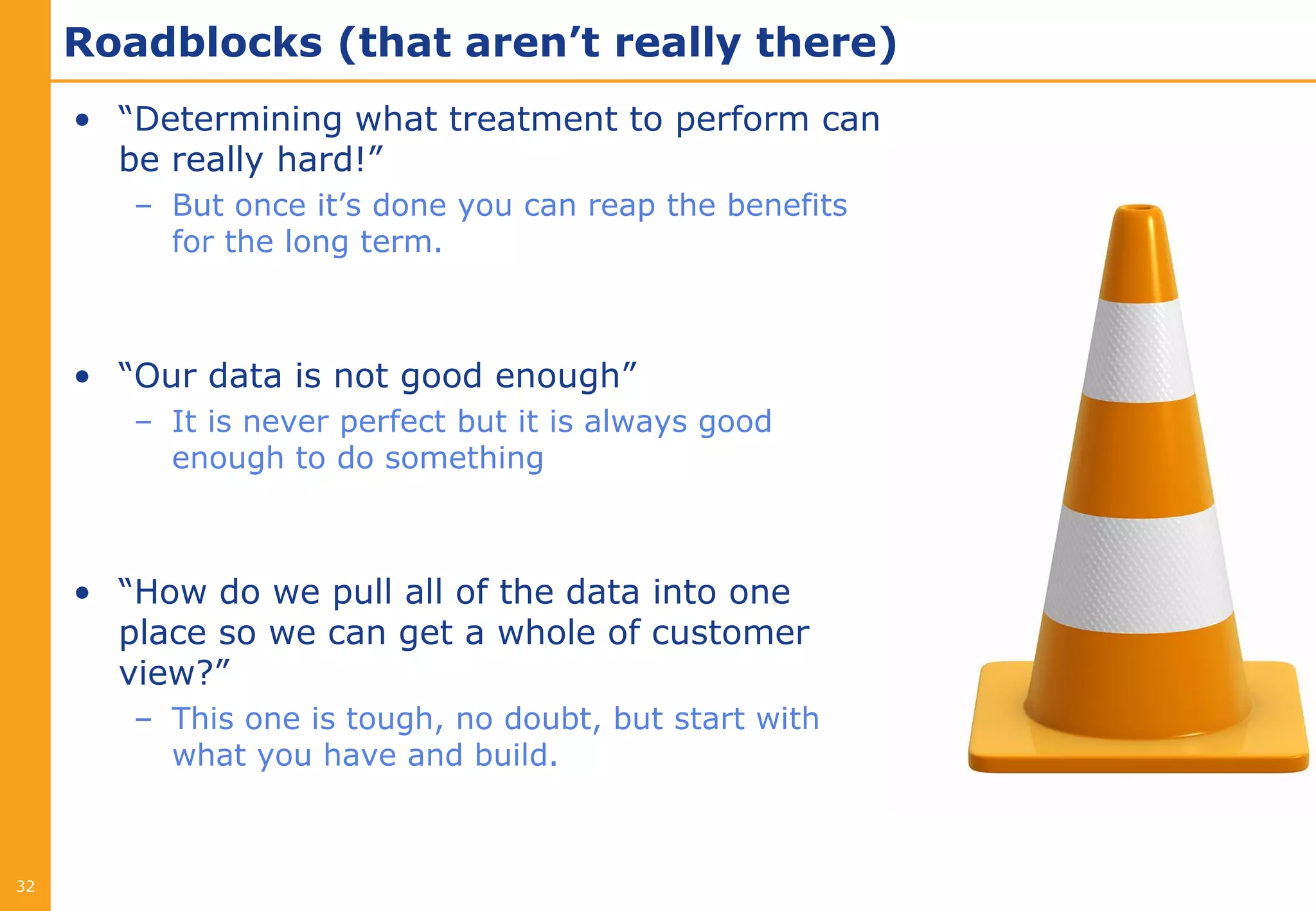 Roadblocks (that aren’t really there)
     • “Determining what treatment to perform can
       be really hard!”
        – But once it’s done you can reap the benefits
          for the long term.



     • “Our data is not good enough”
        – It is never perfect but it is always good
          enough to do something



     • “How do we pull all of the data into one
       place so we can get a whole of customer
       view?”
        – This one is tough, no doubt, but start with
          what you have and build.



32
 