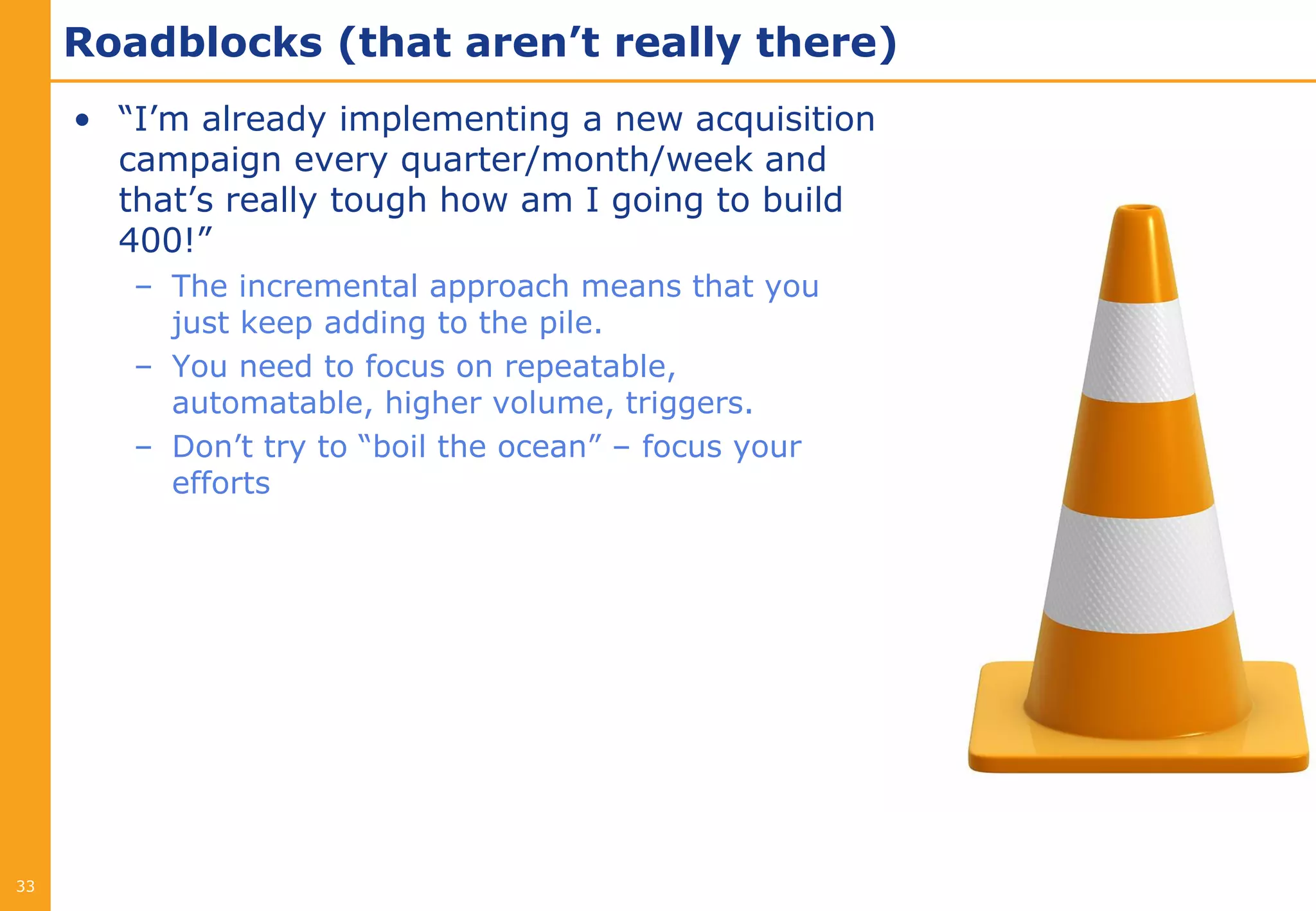 Roadblocks (that aren’t really there)
     • “I’m already implementing a new acquisition
       campaign every quarter/month/week and
       that’s really tough how am I going to build
       400!”
        – The incremental approach means that you
          just keep adding to the pile.
        – You need to focus on repeatable,
          automatable, higher volume, triggers.
        – Don’t try to “boil the ocean” – focus your
          efforts




33
 