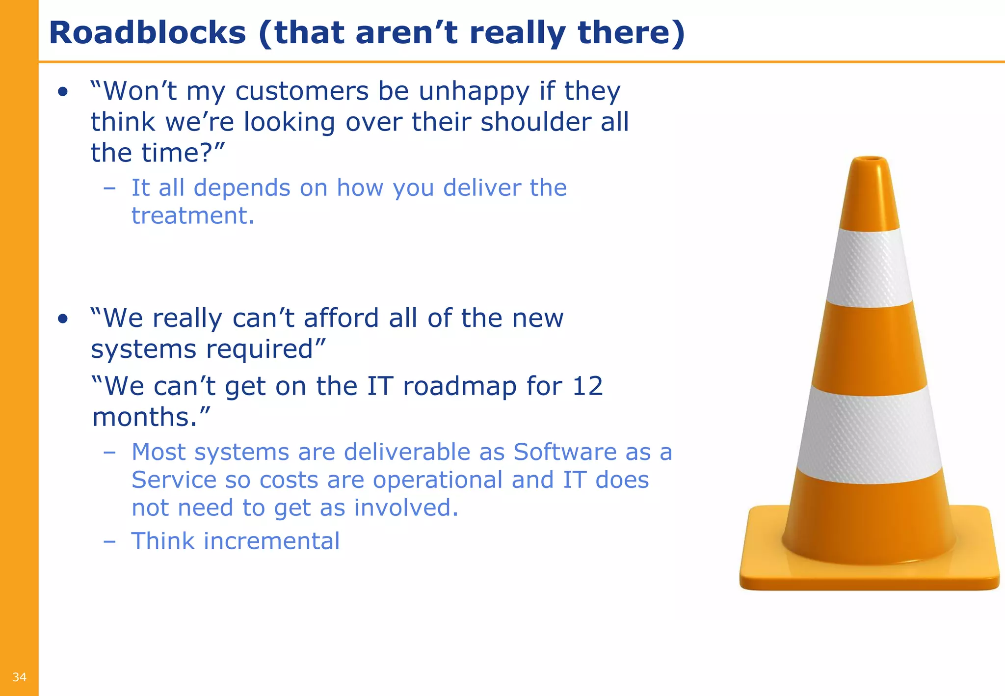 Roadblocks (that aren’t really there)
     • “Won’t my customers be unhappy if they
       think we’re looking over their shoulder all
       the time?”
        – It all depends on how you deliver the
          treatment.



     • “We really can’t afford all of the new
       systems required”
       “We can’t get on the IT roadmap for 12
       months.”
        – Most systems are deliverable as Software as a
          Service so costs are operational and IT does
          not need to get as involved.
        – Think incremental




34
 