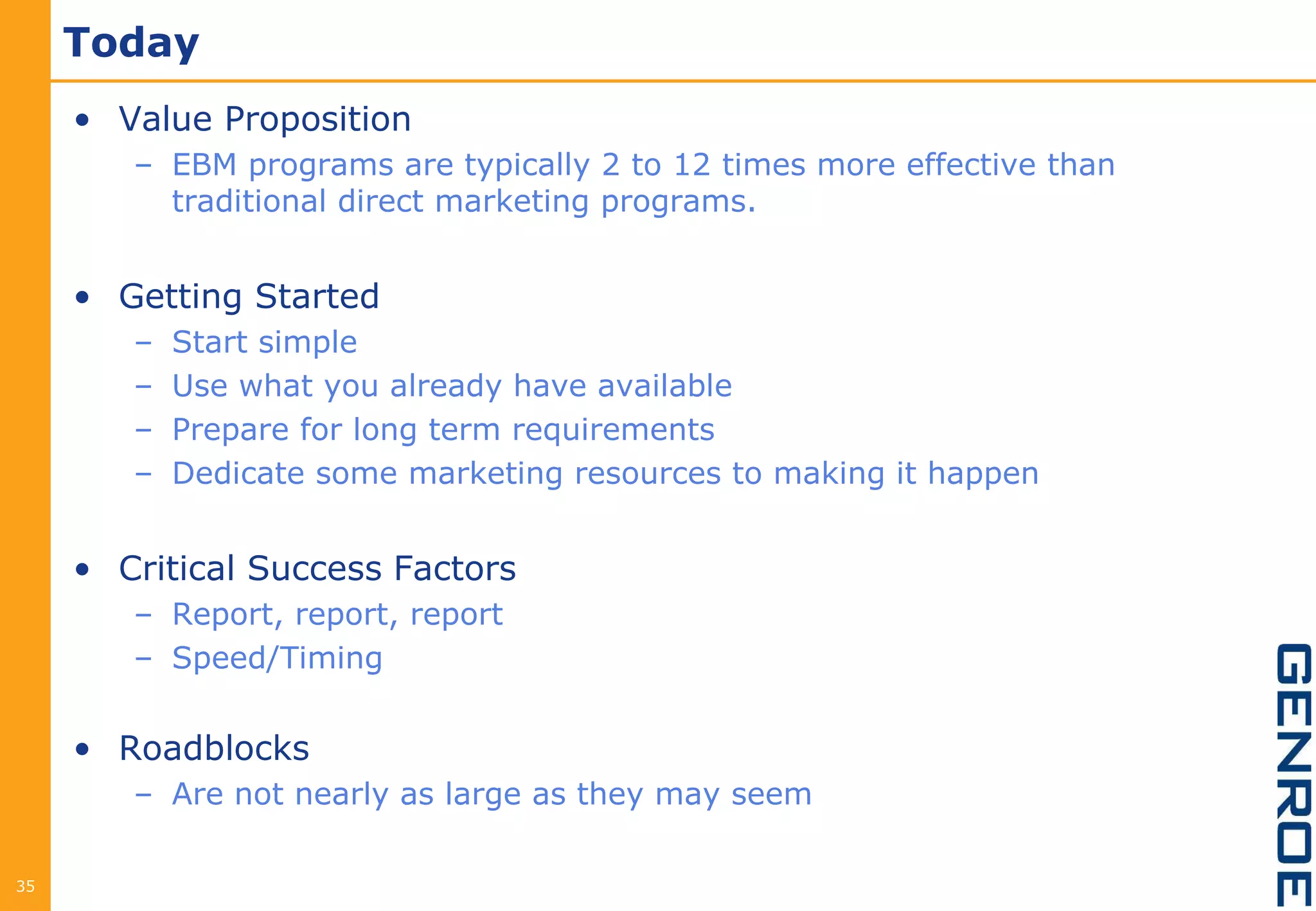 Today
     • Value Proposition
        – EBM programs are typically 2 to 12 times more effective than
          traditional direct marketing programs.


     • Getting Started
        –   Start simple
        –   Use what you already have available
        –   Prepare for long term requirements
        –   Dedicate some marketing resources to making it happen


     • Critical Success Factors
        – Report, report, report
        – Speed/Timing


     • Roadblocks
        – Are not nearly as large as they may seem

35
 