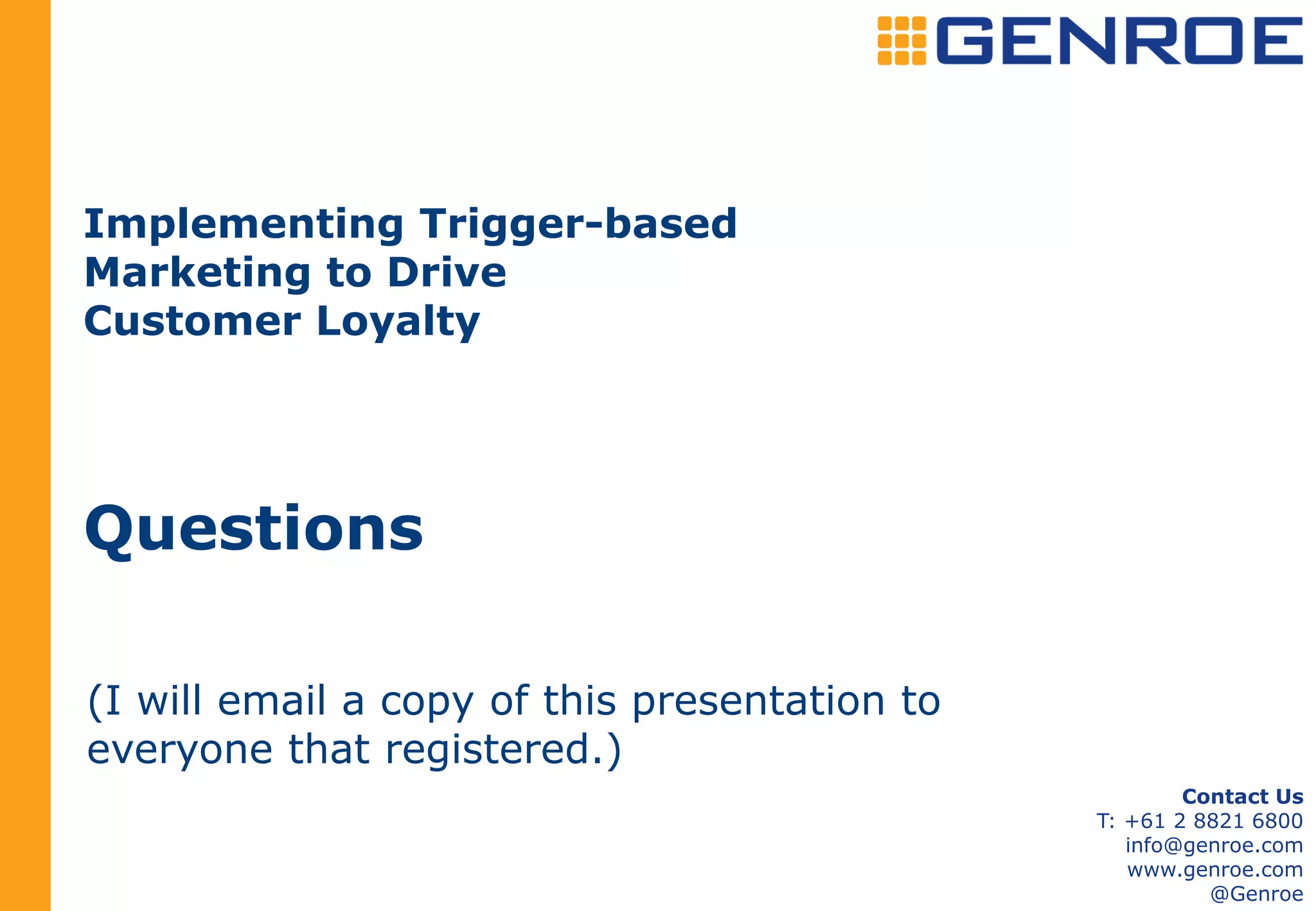 Implementing Trigger-based
Marketing to Drive
Customer Loyalty




Questions

(I will email a copy of this presentation to
everyone that registered.)
                                                       Contact Us
                                               T: +61 2 8821 6800
                                                  info@genroe.com
                                                  www.genroe.com
                                                         @Genroe
 