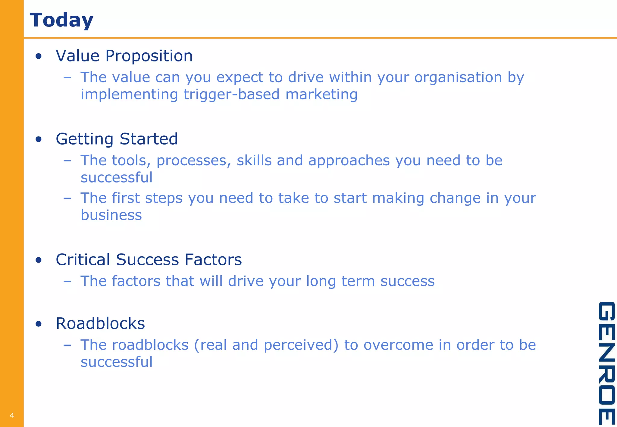 Today
    • Value Proposition
       – The value can you expect to drive within your organisation by
         implementing trigger-based marketing


    • Getting Started
       – The tools, processes, skills and approaches you need to be
         successful
       – The first steps you need to take to start making change in your
         business


    • Critical Success Factors
       – The factors that will drive your long term success


    • Roadblocks
       – The roadblocks (real and perceived) to overcome in order to be
         successful


4
 