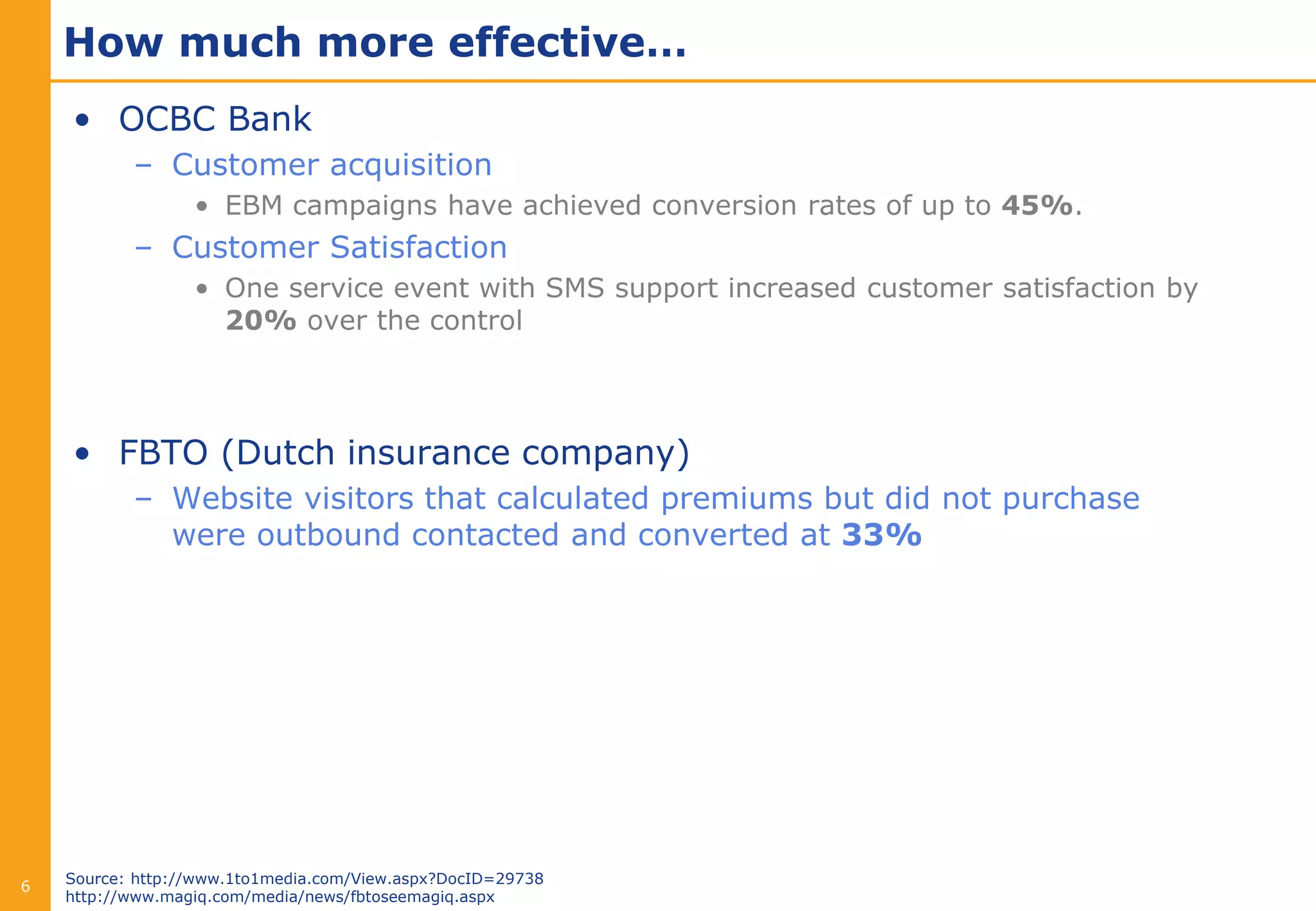 How much more effective…
    • OCBC Bank
           – Customer acquisition
                  • EBM campaigns have achieved conversion rates of up to 45%.
           – Customer Satisfaction
                  • One service event with SMS support increased customer satisfaction by
                    20% over the control




    • FBTO (Dutch insurance company)
           – Website visitors that calculated premiums but did not purchase
             were outbound contacted and converted at 33%




    Source: http://www.1to1media.com/View.aspx?DocID=29738
6
    http://www.magiq.com/media/news/fbtoseemagiq.aspx
 