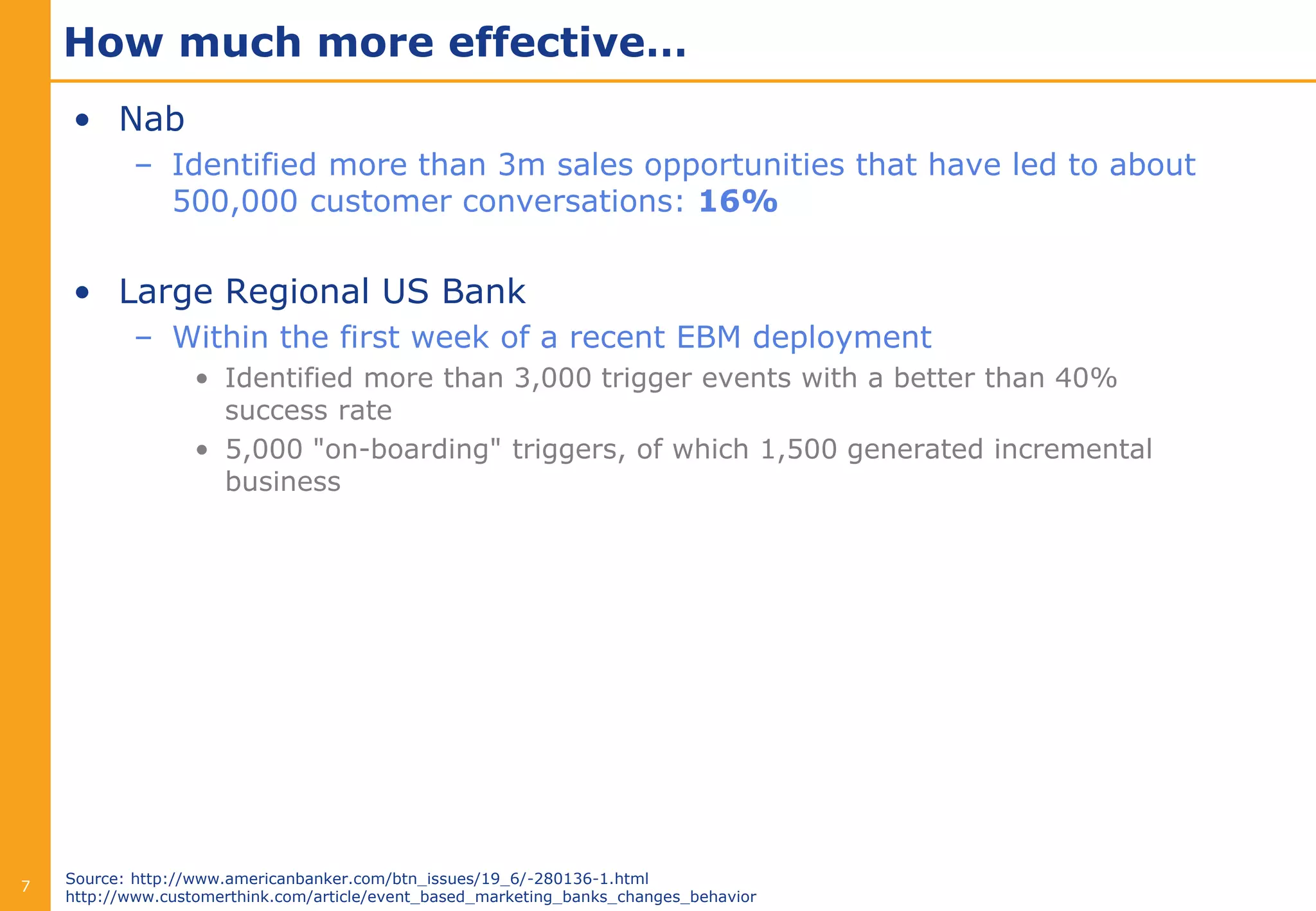 How much more effective…
    • Nab
            – Identified more than 3m sales opportunities that have led to about
              500,000 customer conversations: 16%


    • Large Regional US Bank
            – Within the first week of a recent EBM deployment
                   • Identified more than 3,000 trigger events with a better than 40%
                     success rate
                   • 5,000 "on-boarding" triggers, of which 1,500 generated incremental
                     business




    Source: http://www.americanbanker.com/btn_issues/19_6/-280136-1.html
7
    http://www.customerthink.com/article/event_based_marketing_banks_changes_behavior
 