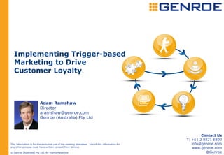 Implementing Trigger-based
   Marketing to Drive
   Customer Loyalty



                         Adam Ramshaw
                         Director
                         aramshaw@genroe.com
                         Genroe (Australia) Pty Ltd



                                                                                                          Contact Us
                                                                                                  T: +61 2 8821 6800
This information is for the exclusive use of the meeting attendees. Use of this information for      info@genroe.com
any other purpose must have written consent from Genroe.                                             www.genroe.com
© Genroe (Australia) Pty Ltd. All Rights Reserved                                                           @Genroe
 